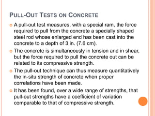PULL-OUT TESTS ON CONCRETE
 A pull-out test measures, with a special ram, the force
required to pull from the concrete a specially shaped
steel rod whose enlarged end has been cast into the
concrete to a depth of 3 in. (7.6 cm).
 The concrete is simultaneously in tension and in shear,
but the force required to pull the concrete out can be
related to its compressive strength.
 The pull-out technique can thus measure quantitatively
the in-situ strength of concrete when proper
correlations have been made.
 It has been found, over a wide range of strengths, that
pull-out strengths have a coefficient of variation
comparable to that of compressive strength.
 