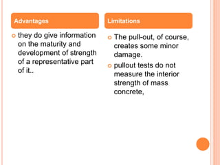 they do give information
on the maturity and
development of strength
of a representative part
of it..
 The pull-out, of course,
creates some minor
damage.
 pullout tests do not
measure the interior
strength of mass
concrete,
Advantages Limitations
 