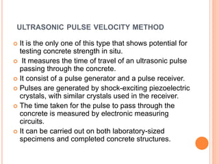 ULTRASONIC PULSE VELOCITY METHOD
 It is the only one of this type that shows potential for
testing concrete strength in situ.
 It measures the time of travel of an ultrasonic pulse
passing through the concrete.
 It consist of a pulse generator and a pulse receiver.
 Pulses are generated by shock-exciting piezoelectric
crystals, with similar crystals used in the receiver.
 The time taken for the pulse to pass through the
concrete is measured by electronic measuring
circuits.
 It can be carried out on both laboratory-sized
specimens and completed concrete structures.
 