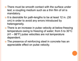  There must be smooth contact with the surface under
test; a coupling medium such as a thin film of oil is
mandatory.
 It is desirable for path-lengths to be at least 12 in. (30
cm) in order to avoid any errors introduced by
heterogeneity.
 There is an increase in pulse velocity at below-freezing
temperature owing to freezing of water; from 5 to 30°C
(41 – 86°F) pulse velocities are not temperature
dependent.
 The presence of reinforcing steel in concrete has an
appreciable effect on pulse velocity.
 