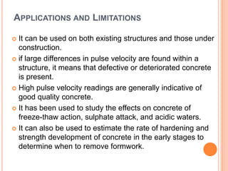APPLICATIONS AND LIMITATIONS
 It can be used on both existing structures and those under
construction.
 if large differences in pulse velocity are found within a
structure, it means that defective or deteriorated concrete
is present.
 High pulse velocity readings are generally indicative of
good quality concrete.
 It has been used to study the effects on concrete of
freeze-thaw action, sulphate attack, and acidic waters.
 It can also be used to estimate the rate of hardening and
strength development of concrete in the early stages to
determine when to remove formwork.
 