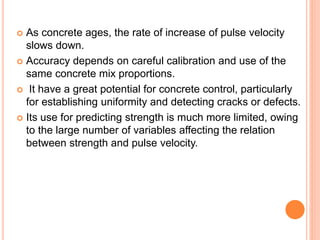  As concrete ages, the rate of increase of pulse velocity
slows down.
 Accuracy depends on careful calibration and use of the
same concrete mix proportions.
 It have a great potential for concrete control, particularly
for establishing uniformity and detecting cracks or defects.
 Its use for predicting strength is much more limited, owing
to the large number of variables affecting the relation
between strength and pulse velocity.
 