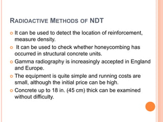 RADIOACTIVE METHODS OF NDT
 It can be used to detect the location of reinforcement,
measure density.
 It can be used to check whether honeycombing has
occurred in structural concrete units.
 Gamma radiography is increasingly accepted in England
and Europe.
 The equipment is quite simple and running costs are
small, although the initial price can be high.
 Concrete up to 18 in. (45 cm) thick can be examined
without difficulty.
 