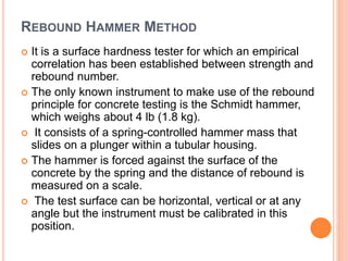 REBOUND HAMMER METHOD
 It is a surface hardness tester for which an empirical
correlation has been established between strength and
rebound number.
 The only known instrument to make use of the rebound
principle for concrete testing is the Schmidt hammer,
which weighs about 4 lb (1.8 kg).
 It consists of a spring-controlled hammer mass that
slides on a plunger within a tubular housing.
 The hammer is forced against the surface of the
concrete by the spring and the distance of rebound is
measured on a scale.
 The test surface can be horizontal, vertical or at any
angle but the instrument must be calibrated in this
position.
 