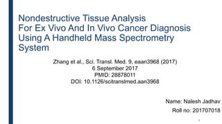 Nondestructive Tissue Analysis
For Ex Vivo And In Vivo Cancer Diagnosis
Using A Handheld Mass Spectrometry
System
Name: Nalesh Jadhav
Roll no: 201707018
1
Zhang et al., Sci. Transl. Med. 9, eaan3968 (2017)
6 September 2017
PMID: 28878011
DOI: 10.1126/scitranslmed.aan3968
 