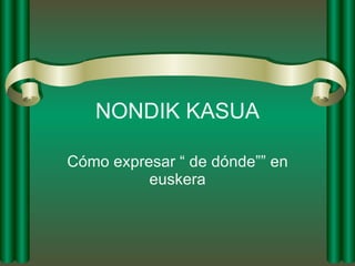 NONDIK KASUA Cómo expresar “ de dónde”” en euskera 