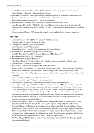 Vittime di Cosa Nostra                                                                                                         7


    • Claudio Domino (7 ottobre 1986), bambino di 11 anni che forse aveva assistito ad un sequestro di persona.
    • Giuseppe Insalaco (12 gennaio 1988), ex sindaco di Palermo.
    • Natale Mondo, (14 gennaio 1988), agente di polizia scampato all'attentato in cui persero la vita Ninni Cassarà e
      Roberto Antiochia, venne ucciso perché si era infiltrato nelle cosche mafiose.
    • Alberto Giacomelli (14 settembre 1988), ex magistrato in pensione.
    • Antonino Saetta (25 settembre 1988), giudice ucciso con il figlio disabile Stefano Saetta.
    • Mauro Rostagno (26 settembre 1988), leader della comunità Saman per il recupero dei tossicodipendenti, dai
      microfoni di una televisione locale faceva i nomi di capi mafia e di politici corrotti. Venne assassinato a Valderice
      (TP).
    • Antonino Agostino (5 agosto 1989), agente di polizia, e la moglie Ida Castelluccio, incinta di cinque mesi.


    Anni 1990
    •   Giovanni Trecroci (7 febbraio 1990), vice-sindaco di Villa San Giovanni.
    •   Emanuele Piazza (16 marzo 1990), agente di polizia.
    •   Giuseppe Miano (18 marzo 1990), mafioso pentito.
    •   Gioitta Nicola (21 marzo 1990), gioielliere.
    •   Giovanni Bonsignore, (9 maggio 1990), funzionario della Regione Siciliana.
    •   Rosario Livatino (21 settembre 1990), giudice di Canicattì (AG).
    •   Nicolò Di Marco (21 febbraio 1991), geometra del comune di Misterbianco (CT).
    •   Sergio Compagnini (5 marzo 1991), imprenditore.
    •   Antonino Scopelliti (9 agosto 1991), giudice.
    •   Libero Grassi (29 agosto 1991), imprenditore attivo nella lotta contro le tangenti alle cosche e il racket.
    •   Tobia Andreozzi (30 agosto 1990), ragioniere.
    •   Paolo Arena (27 settembre 1991), segretario DC di Misterbianco (CT).
    •   Serafino Ogliastro (12 ottobre 1991), ex agente della polizia di Stato. Ucciso a Palermo da Salvatore Grigoli con
        il metodo della lupara bianca perché i mafiosi di Brancaccio sospettavano fosse a conoscenza degli autori
        dell'omicidio di un mafioso, Filippo Quartararo. Al processo, Grigoli si autoaccusava dell'omicidio indicando altri
        7 complici.
    •   Salvo Lima (12 marzo 1992), uomo politico democristiano.
    •   Giuliano Guazzelli (14 aprile 1992), maresciallo dei carabinieri.
    •   Paolo Borsellino (21 aprile 1992), imprenditore ed omonimo del giudice Paolo Borsellino.
    •   Strage di Capaci (23 maggio 1992): Giovanni Falcone, magistrato; Francesca Morvillo, magistrato, moglie di
        Giovanni Falcone; Antonio Montinaro, agente di polizia facente parte della scorta di Giovanni Falcone; Rocco
        Dicillo, agente di polizia facente parte della scorta di Giovanni Falcone; Vito Schifani, agente di polizia facente
        parte della scorta di Giovanni Falcone. Il mafioso pentito Giovanni Brusca si autoaccusò di aver guidato il
        commando malavitoso che sistemò l'esplosivo in un tunnel scavato sotto un tratto dell'autostrada A29 all'altezza
        di Capaci e fu lui a premere il pulsante del radiocomando che causò l'esplosione, proprio nel momento in cui
        passavano le auto di scorta del giudice Falcone.
    •   Strage di via d'Amelio (19 luglio 1992): Paolo Borsellino, magistrato; Emanuela Loi, agente di polizia facente
        parte della scorta di Paolo Borsellino; Walter Cusina, agente di polizia facente parte della scorta di Paolo
        Borsellino; Vincenzo Li Muli, agente di polizia facente parte della scorta di Paolo Borsellino; Claudio Traina,
        agente di polizia facente parte della scorta di Paolo Borsellino; Agostino Catalano, agente di polizia facente parte
        della scorta di Paolo Borsellino. Dalle recenti indagini si è scoperto che i mandanti dell'attentato, messo in atto
        con un'autobomba parcheggiata sotto casa della madre del giudice Borsellino, vanno ricercati non solo all'interno
        di Cosa nostra ma anche negli ambienti della politica e dei servizi segreti deviati.
    • Rita Atria (27 luglio 1992), figlia di un mafioso, muore suicida dopo la morte di Paolo Borsellino, con il quale
      aveva iniziato a collaborare.
 