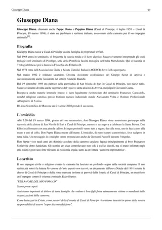 Giuseppe Diana                                                                                                                     97



    Giuseppe Diana
    Giuseppe Diana, chiamato anche Peppe Diana o Peppino Diana (Casal di Principe, 4 luglio 1958 – Casal di
    Principe, 19 marzo 1994), è stato un presbitero e scrittore italiano, assassinato dalla camorra per il suo impegno
    antimafia[1] .


    Biografia
    Giuseppe Diana nasce a Casal di Principe da una famiglia di proprietari terrieri.
    Nel 1968 entra in seminario, vi frequenta la scuola media e il liceo classico. Successivamente intraprende gli studi
    teologici nel seminario di Posillipo, sede della Pontificia facoltà teologica dell'Italia Meridionale. Qui si licenzia in
    Teologia biblica e poi si laurea in Filosofia alla Federico II.
    Nel 1978 entra nell'Associazione Guide e Scouts Cattolici Italiani (AGESCI) dove fa il caporeparto.
    Nel marzo 1982 è ordinato sacerdote. Diventa Assistente ecclesiastico del Gruppo Scout di Aversa e
    successivamente anche Assistente del settore Foulards Bianchi.
    Dal 19 settembre 1989 era parroco della parrocchia di San Nicola di Bari in Casal di Principe, suo paese natio.
    Successivamente diventa anche segretario del vescovo della diocesi di Aversa, monsignor Giovanni Gazza.
    Insegnava anche materie letterarie presso il liceo legalmente riconosciuto del seminario Francesco Caracciolo,
    nonché religione cattolica presso l'istituto tecnico industriale statale Alessandro Volta e l'Istituto Professionale
    Alberghiero di Aversa.
    Il Liceo Scientifico di Morcone dal 21 aprile 2010 prende il suo nome.


    L'omicidio
    Alle 7.30 del 19 marzo 1994, giorno del suo onomastico, don Giuseppe Diana viene assassinato purtroppo nella
    sacrestia della chiesa di San Nicola di Bari a Casal di Principe, mentre si accingeva a celebrare la Santa Messa. Due
    killer lo affrontano con una pistola calibro.I cinque proiettili vanno tutti a segno, due alla testa, uno in faccia uno alla
    mano e uno al collo, Don Peppe Diana muore all'istante. L'omicidio, di puro stampo camorristico, fece scalpore in
    tutta Italia. Un messaggio di cordoglio venne pronunciato anche da Giovanni Paolo II durante l'Angelus.
    Don Peppe visse negli anni del dominio assoluto della camorra casalese, legata principalmente al boss Francesco
    Schiavone detto Sandokan. Gli uomini del clan controllavano non solo i traffici illeciti, ma si erano infiltrati negli
    enti locali e gestivano fette rilevanti di economia legale, tanto da diventare "camorra imprenditrice".


    Lo scritto
    Il suo impegno civile e religioso contro la camorra ha lasciato un profondo segno nella società campana. Il suo
    scritto più noto è la lettera Per amore del mio popolo non tacerò, un documento diffuso a Natale del 1991 in tutte le
    chiese di Casal di Principe e della zona aversana insieme ai parroci della foranìa di Casal di Principe, un manifesto
    dell'impegno contro il sistema criminale. Ecco il testo:
    “PER AMORE DEL MIO POPOLO”
    Siamo preoccupati
    Assistiamo impotenti al dolore di tante famiglie che vedono i loro figli finire miseramente vittime o mandanti delle
    organizzazioni della camorra.
    Come battezzati in Cristo, come pastori della Forania di Casal di Principe ci sentiamo investiti in pieno della nostra
    responsabilità di essere “segno di contraddizione”.
 