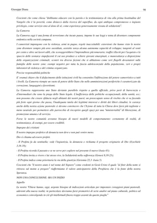 Giuseppe Diana                                                                                                                    98


    Coscienti che come chiesa “dobbiamo educare con la parola e la testimonianza di vita alla prima beatitudine del
    Vangelo che è la povertà, come distacco dalla ricerca del superfluo, da ogni ambiguo compromesso o ingiusto
    privilegio, come servizio sino al dono di sé, come esperienza generosamente vissuta di solidarietà”.
    La Camorra
    La Camorra oggi è una forma di terrorismo che incute paura, impone le sue leggi e tenta di diventare componente
    endemica nella società campana.
    I camorristi impongono con la violenza, armi in pugno, regole inaccettabili: estorsioni che hanno visto le nostre
    zone diventare sempre più aree sussidiate, assistite senza alcuna autonoma capacità di sviluppo; tangenti al venti
    per cento e oltre sui lavori edili, che scoraggerebbero l’imprenditore più temerario; traffici illeciti per l’acquisto e lo
    spaccio delle sostanze stupefacenti il cui uso produce a schiere giovani emarginati, e manovalanza a disposizione
    delle organizzazioni criminali; scontri tra diverse fazioni che si abbattono come veri flagelli devastatori sulle
    famiglie delle nostre zone; esempi negativi per tutta la fascia adolescenziale della popolazione, veri e propri
    laboratori di violenza e del crimine organizzato.
    Precise responsabilità politiche
    E’ oramai chiaro che il disfacimento delle istituzioni civili ha consentito l’infiltrazione del potere camorristico a tutti
    i livelli. La Camorra riempie un vuoto di potere dello Stato che nelle amministrazioni periferiche è caratterizzato da
    corruzione, lungaggini e favoritismi.
    La Camorra rappresenta uno Stato deviante parallelo rispetto a quello ufficiale, privo però di burocrazia e
    d’intermediari che sono la piaga dello Stato legale. L’inefficienza delle politiche occupazionali, della sanità, ecc;
    non possono che creare sfiducia negli abitanti dei nostri paesi; un preoccupato senso di rischio che si va facendo
    più forte ogni giorno che passa, l’inadeguata tutela dei legittimi interessi e diritti dei liberi cittadini; le carenze
    anche della nostra azione pastorale ci devono convincere che l’Azione di tutta la Chiesa deve farsi più tagliente e
    meno neutrale per permettere alle parrocchie di riscoprire quegli spazi per una “ministerialità” di liberazione, di
    promozione umana e di servizio.
    Forse le nostre comunità avranno bisogno di nuovi modelli di comportamento: certamente di realtà, di
    testimonianze, di esempi, per essere credibili.
    Impegno dei cristiani
    Il nostro impegno profetico di denuncia non deve e non può venire meno.
    Dio ci chiama ad essere profeti.
    - Il Profeta fa da sentinella: vede l’ingiustizia, la denuncia e richiama il progetto originario di Dio (Ezechiele
    3,16-18);
    - Il Profeta ricorda il passato e se ne serve per cogliere nel presente il nuovo (Isaia 43);
    - Il Profeta invita a vivere e lui stesso vive, la Solidarietà nella sofferenza (Genesi 8,18-23);
    - Il Profeta indica come prioritaria la via della giustizia (Geremia 22,3 -Isaia 5)
    Coscienti che “il nostro aiuto è nel nome del Signore” come credenti in Gesù Cristo il quale “al finir della notte si
    ritirava sul monte a pregare” riaffermiamo il valore anticipatorio della Preghiera che è la fonte della nostra
    Speranza.
    NON UNA CONCLUSIONE: MA UN INIZIO
    Appello
    Le nostre “Chiese hanno, oggi, urgente bisogno di indicazioni articolate per impostare coraggiosi piani pastorali,
    aderenti alla nuova realtà; in particolare dovranno farsi promotrici di serie analisi sul piano culturale, politico ed
    economico coinvolgendo in ciò gli intellettuali finora troppo assenti da queste piaghe”
 