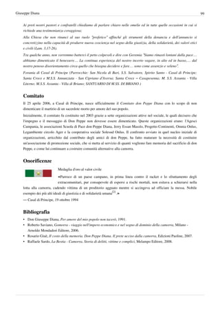 Giuseppe Diana                                                                                                                 99


    Ai preti nostri pastori e confratelli chiediamo di parlare chiaro nelle omelie ed in tutte quelle occasioni in cui si
    richiede una testimonianza coraggiosa;
    Alla Chiesa che non rinunci al suo ruolo “profetico” affinché gli strumenti della denuncia e dell’annuncio si
    concretizzino nella capacità di produrre nuova coscienza nel segno della giustizia, della solidarietà, dei valori etici
    e civili (Lam. 3,17-26).
    Tra qualche anno, non vorremmo batterci il petto colpevoli e dire con Geremia “Siamo rimasti lontani dalla pace…
    abbiamo dimenticato il benessere… La continua esperienza del nostro incerto vagare, in alto ed in basso,… dal
    nostro penoso disorientamento circa quello che bisogna decidere e fare… sono come assenzio e veleno”.
    Forania di Casal di Principe (Parrocchie: San Nicola di Bari, S.S. Salvatore, Spirito Santo - Casal di Principe;
    Santa Croce e M.S.S. Annunziata - San Cipriano d’Aversa; Santa Croce – Casapesenna; M. S.S. Assunta - Villa
    Literno; M.S.S. Assunta - Villa di Briano; SANTUARIO DI M.SS. DI BRIANO )


    Comitato
    Il 25 aprile 2006, a Casal di Principe, nasce ufficialmente il Comitato don Peppe Diana con lo scopo di non
    dimenticare il martirio di un sacerdote morto per amore del suo popolo.
    Inizialmente, il comitato fu costituito nel 2003 grazie a sette organizzazioni attive nel sociale, le quali decisero che
    l'impegno e il messaggio di Don Peppe non dovesse essere dimenticato. Queste organizzazioni erano: l'Agesci
    Campania, le associazioni Scuola di Pace don Peppe Diana, Jerry Essan Masslo, Progetto Continenti, Omnia Onlus,
    Legambiente circolo Ager e la cooperativa sociale Solesud Onlus. Il confronto avviato in quel nucleo iniziale di
    organizzazioni, arricchito dal contributo degli amici di don Peppe, ha fatto maturare la necessità di costituire
    un'associazione di promozione sociale, che si metta al servizio di quanti vogliono fare memoria del sacrificio di don
    Peppe, e come lui continuare a costruire comunità alternative alla camorra.


    Onorificenze
                            Medaglia d'oro al valor civile

                            «Parroco di un paese campano, in prima linea contro il racket e lo sfruttamento degli
                            extracomunitari, pur consapevole di esporsi a rischi mortali, non esitava a schierarsi nella
    lotta alla camorra, cadendo vittima di un proditorio agguato mentre si accingeva ad officiare la messa. Nobile
    esempio dei più alti ideali di giustizia e di solidarietà umana[2] .»
    — Casal di Principe, 19 ottobre 1994


    Bibliografia
    • Don Giuseppe Diana, Per amore del mio popolo non tacerò, 1991.
    • Roberto Saviano, Gomorra - viaggio nell'impero economico e nel sogno di dominio della camorra, Milano -
      Arnoldo Mondadori Editore, 2006.
    • Rosario Giuè, Il costo della memoria. Don Peppe Diana. Il prete ucciso dalla camorra, Edizioni Paoline, 2007.
    • Raffaele Sardo, La Bestia - Camorra, Storia di delitti, vittime e complici, Melampo Editore, 2008.
 