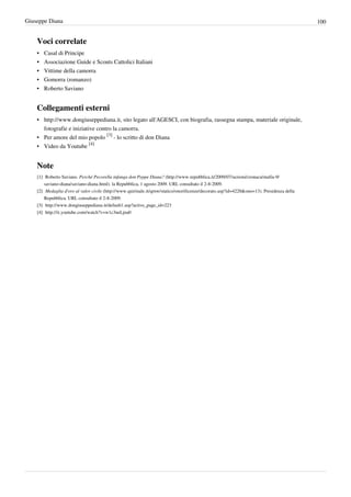 Giuseppe Diana                                                                                                                                       100


    Voci correlate
    •   Casal di Principe
    •   Associazione Guide e Scouts Cattolici Italiani
    •   Vittime della camorra
    •   Gomorra (romanzo)
    •   Roberto Saviano


    Collegamenti esterni
    • http://www.dongiuseppediana.it, sito legato all'AGESCI, con biografia, rassegna stampa, materiale originale,
      fotografie e iniziative contro la camorra.
    • Per amore del mio popolo [3] - lo scritto di don Diana
    • Video da Youtube [4]


    Note
    [1] Roberto Saviano. Perché Pecorella infanga don Peppe Diana? (http:/ / www. repubblica. it/ 2009/ 07/ sezioni/ cronaca/ mafia-9/
        saviano-diana/ saviano-diana. html). la Repubblica, 1 agosto 2009. URL consultato il 2-8-2009.
    [2] Medaglia d'oro al valor civile (http:/ / www. quirinale. it/ qrnw/ statico/ onorificenze/ decorato. asp?id=4228& ono=13). Presidenza della
        Repubblica. URL consultato il 2-8-2009.
    [3] http:/ / www. dongiuseppediana. it/ default1. asp?active_page_id=223
    [4] http:/ / it. youtube. com/ watch?v=w1c3neLjna0
 