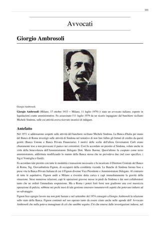 101




                                                Avvocati

Giorgio Ambrosoli




Giorgio Ambrosoli.

Giorgio Ambrosoli (Milano, 17 ottobre 1933 – Milano, 11 luglio 1979) è stato un avvocato italiano, esperto in
liquidazioni coatte amministrative. Fu assassinato l'11 luglio 1979 da un sicario ingaggiato dal banchiere siciliano
Michele Sindona, sulle cui attività aveva ricevuto incarico di indagare.


Antefatto
Nel 1971 si addensarono sospetti sulle attività del banchiere siciliano Michele Sindona. La Banca d'Italia per mano
del Banco di Roma investigò sulle attività di Sindona nel tentativo di non fare fallire gli Istituti di credito da questi
gestiti (Banca Unione e Banca Privata Finanziaria). I motivi delle scelte dell'allora Governatore Carli erano
chiaramente tese a non provocare il panico nei correntisti. Così fu accordato un prestito al Sindona, voluto anche in
virtù della benevolenza dell'Amministratore Delegato Dott. Mario Barone. Quest'ultimo fu cooptato come terzo
amministratore, addirittuta modificando lo statuto della Banca stessa che ne prevedeva due (nel caso specifico, i
Sig.ri Ventriglia e Guidi).
Fu accordato tale prestito con tutte le modalità e transazioni necessarie e fu incaricato il Direttore Centrale del Banco
di Roma, Sig. Giovanbattista Fignon, di occuparsi della cosiddetta vicenda. Le Banche di Sindona furono fuse e
prese vita la Banca Privata Italiana di cui il Fignon divenne Vice Presidente e Amministratore Delegato. Al contrario
di tutte le aspettative, Fignon andò a Milano a rivestire detta carica e capì immediatamente la gravità della
situazione. Stese numerose relazioni, capì le operazioni gravose messe in piedi da Sindona e dai suoi collaboratori
tanto che ne ordinò l'immediata sospensione. Ma a Roma i poteri forti forse non gradirono una così massiccia
operazione di pulizia, sebbene nei pochi mesi di tale gestione emersero innumerevoli aspetti che potevano indurre ad
un salvataggio.
Fignon fece egregio lavoro ma non poté bastare e nel settembre del 1974 consegnò a Giorgio Ambrosoli la relazione
sullo stato della Banca. Fignon continuò nel suo operato tanto da essere citato anche nelle agende dell' Avvocato
Ambrosoli che nulla poteva immaginare di ciò che sarebbe seguito. Ciò che emerse dalle investigazioni indusse, nel
 
