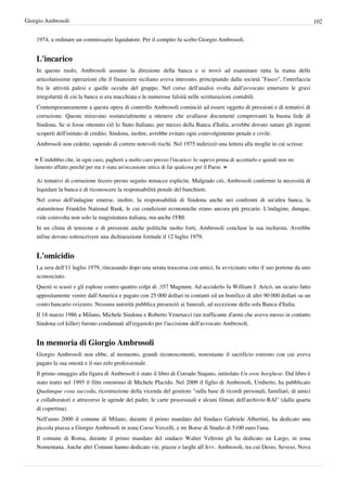 Giorgio Ambrosoli                                                                                                               102


    1974, a ordinare un commissario liquidatore. Per il compito fu scelto Giorgio Ambrosoli.


    L'incarico
    In questo ruolo, Ambrosoli assunse la direzione della banca e si trovò ad esaminare tutta la trama delle
    articolatissime operazioni che il finanziere siciliano aveva intessuto, principiando dalla società "Fasco", l'interfaccia
    fra le attività palesi e quelle occulte del gruppo. Nel corso dell'analisi svolta dall'avvocato emersero le gravi
    irregolarità di cui la banca si era macchiata e le numerose falsità nelle scritturazioni contabili.
    Contemporaneamente a questa opera di controllo Ambrosoli cominciò ad essere oggetto di pressioni e di tentativi di
    corruzione. Queste miravano sostanzialmente a ottenere che avallasse documenti comprovanti la buona fede di
    Sindona. Se si fosse ottenuto ciò lo Stato Italiano, per mezzo della Banca d'Italia, avrebbe dovuto sanare gli ingenti
    scoperti dell'istituto di credito. Sindona, inoltre, avrebbe evitato ogni coinvolgimento penale e civile.
    Ambrosoli non cedette, sapendo di correre notevoli rischi. Nel 1975 indirizzò una lettera alla moglie in cui scrisse:

   « È indubbio che, in ogni caso, pagherò a molto caro prezzo l'incarico: lo sapevo prima di accettarlo e quindi non mi
   lamento affatto perché per me è stata un'occasione unica di far qualcosa per il Paese. »

    Ai tentativi di corruzione fecero presto seguito minacce esplicite. Malgrado ciò, Ambrosoli confermò la necessità di
    liquidare la banca e di riconoscere la responsabilità penale del banchiere.
    Nel corso dell'indagine emerse, inoltre, la responsabilità di Sindona anche nei confronti di un'altra banca, la
    statunitense Franklin National Bank, le cui condizioni economiche erano ancora più precarie. L'indagine, dunque,
    vide coinvolta non solo la magistratura italiana, ma anche l'FBI.
    In un clima di tensione e di pressioni anche politiche molto forti, Ambrosoli concluse la sua inchiesta. Avrebbe
    infine dovuto sottoscrivere una dichiarazione formale il 12 luglio 1979.


    L'omicidio
    La sera dell'11 luglio 1979, rincasando dopo una serata trascorsa con amici, fu avvicinato sotto il suo portone da uno
    sconosciuto.
    Questi si scusò e gli esplose contro quattro colpi di .357 Magnum. Ad ucciderlo fu William J. Aricò, un sicario fatto
    appositamente venire dall'America e pagato con 25 000 dollari in contanti ed un bonifico di altri 90 000 dollari su un
    conto bancario svizzero. Nessuna autorità pubblica presenziò ai funerali, ad eccezione della sola Banca d'Italia.
    Il 18 marzo 1986 a Milano, Michele Sindona e Roberto Venetucci (un trafficante d'armi che aveva messo in contatto
    Sindona col killer) furono condannati all'ergastolo per l'uccisione dell'avvocato Ambrosoli.


    In memoria di Giorgio Ambrosoli
    Giorgio Ambrosoli non ebbe, al momento, grandi riconoscimenti, nonostante il sacrificio estremo con cui aveva
    pagato la sua onestà e il suo zelo professionale.
    Il primo omaggio alla figura di Ambrosoli è stato il libro di Corrado Stajano, intitolato Un eroe borghese. Dal libro è
    stato tratto nel 1995 il film omonimo di Michele Placido. Nel 2009 il figlio di Ambrosoli, Umberto, ha pubblicato
    Qualunque cosa succeda, ricostruzione della vicenda del genitore "sulla base di ricordi personali, familiari, di amici
    e collaboratori e attraverso le agende del padre, le carte processuali e alcuni filmati dell'archivio RAl" (dalla quarta
    di copertina).
    Nell'anno 2000 il comune di Milano, durante il primo mandato del Sindaco Gabriele Albertini, ha dedicato una
    piccola piazza a Giorgio Ambrosoli in zona Corso Vercelli, e tre Borse di Studio di 5100 euro l'una.
    Il comune di Roma, durante il primo mandato del sindaco Walter Veltroni gli ha dedicato un Largo, in zona
    Nomentana. Anche altri Comuni hanno dedicato vie, piazze e larghi all'Avv. Ambrosoli, tra cui Desio, Seveso, Nova
 