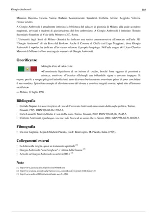 Giorgio Ambrosoli                                                                                                          103


    Milanese, Ravenna, Cesena, Varese, Rodano, Scanzorosciate, Scandicci, Corbetta, Arcene, Reggiolo, Volvera,
    Firenze ed altri.
    A Giorgio Ambrosoli è attualmente intitolata la biblioteca del palazzo di giustizia di Milano, alla quale accedono
    magistrati, avvocati e studenti di giurisprudenza del foro ambrosiano. A Giorgio Ambrosoli è intitolato l'Istituto
    Secondario Superiore di Viale della Primavera 207, Roma.
    L'Università degli Studi di Milano (Statale) ha dedicato una scritta commemorativa all'avvocato nell'aula 311
    "Giorgio Ambrosoli" di via Festa del Perdono. Anche il Comune di Ghiffa (sul Lago Maggiore), dove Giorgio
    Ambrosoli è sepolto, ha dedicato all'avvocato milanese il proprio lungolago. Nell'aula magna del Liceo Classico
    Manzoni di Milano è affissa una targa in memoria di Giorgio Ambrosoli.


    Onorificenze
                                Medaglia d'oro al valor civile

                                «Commissario liquidatore di un istituto di credito, benché fosse oggetto di pressioni e
                           minacce, assolveva all'incarico affidatogli con inflessibile rigore e costante impegno. Si
    espose, perciò, a sempre più gravi intimidazioni, tanto da essere barbaramente assassinato prima di poter concludere
    il suo mandato. Splendido esempio di altissimo senso del dovere e assoluta integrità morale, spinti sino all'estremo
    sacrificio.»
    — Milano, 12 luglio 1999


    Bibliografia
    • Corrado Stajano. Un eroe borghese. Il caso dell'avvocato Ambrosoli assassinato dalla mafia politica, Torino,
      Einaudi, 1995. ISBN 978-88-06-17763-8.
    • Carlo Lucarelli. Misteri d'Italia. I casi di Blu notte. Torino, Einaudi, 2002. ISBN 978-88-06-15445-5.
    • Umberto Ambrosoli. Qualunque cosa succeda. Storia di un uomo libero. Sironi, 2009. ISBN 978-88-51-80120-5.


    Filmografia
    • Un eroe borghese. Regia di Michele Placido, con F. Bentivoglio, M. Placido, Italia, (1995).


    Collegamenti esterni
    • La lettera alla moglie, quasi un testamento spirituale [1]
    • Giorgio Ambrosoli, "eroe borghese" e vittima della finanza [2]
    • Articoli su Giorgio Ambrosoli su archivio900.it [3]


    Note
    [1] http:/ / www. giustiziacarita. it/ professioni/ AMBR. htm
    [2] http:/ / www. lalente. net/ index. php?option=com_content& task=view& id=414& Itemid=28
    [3] http:/ / www. archivio900. it/ it/ articoli/ index. aspx?c=1286
 