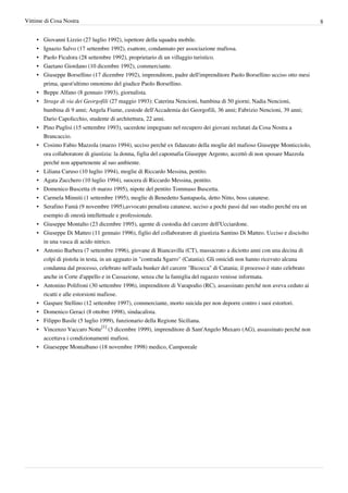 Vittime di Cosa Nostra                                                                                                    8


    •   Giovanni Lizzio (27 luglio 1992), ispettore della squadra mobile.
    •   Ignazio Salvo (17 settembre 1992), esattore, condannato per associazione mafiosa.
    •   Paolo Ficalora (28 settembre 1992), proprietario di un villaggio turistico.
    •   Gaetano Giordano (10 dicembre 1992), commerciante.
    •   Giuseppe Borsellino (17 dicembre 1992), imprenditore, padre dell'imprenditore Paolo Borsellino ucciso otto mesi
        prima, quest'ultimo omonimo del giudice Paolo Borsellino.
    •   Beppe Alfano (8 gennaio 1993), giornalista.
    •   Strage di via dei Georgofili (27 maggio 1993): Caterina Nencioni, bambina di 50 giorni; Nadia Nencioni,
        bambina di 9 anni; Angela Fiume, custode dell'Accademia dei Georgofili, 36 anni; Fabrizio Nencioni, 39 anni;
        Dario Capolicchio, studente di architettura, 22 anni.
    •   Pino Puglisi (15 settembre 1993), sacerdote impegnato nel recupero dei giovani reclutati da Cosa Nostra a
        Brancaccio.
    •   Cosimo Fabio Mazzola (marzo 1994), ucciso perché ex fidanzato della moglie del mafioso Giuseppe Monticciolo,
        ora collaboratore di giustizia: la donna, figlia del capomafia Giuseppe Argento, accettò di non sposare Mazzola
        perché non appartenente al suo ambiente.
    •   Liliana Caruso (10 luglio 1994), moglie di Riccardo Messina, pentito.
    •   Agata Zucchero (10 luglio 1994), suocera di Riccardo Messina, pentito.
    • Domenico Buscetta (6 marzo 1995), nipote del pentito Tommaso Buscetta.
    • Carmela Minniti (1 settembre 1995), moglie di Benedetto Santapaola, detto Nitto, boss catanese.
    • Serafino Famà (9 novembre 1995),avvocato penalista catanese, ucciso a pochi passi dal suo studio perché era un
      esempio di onestà intellettuale e professionale.
    • Giuseppe Montalto (23 dicembre 1995), agente di custodia del carcere dell’Ucciardone.
    • Giuseppe Di Matteo (11 gennaio 1996), figlio del collaboratore di giustizia Santino Di Matteo. Ucciso e disciolto
      in una vasca di acido nitrico.
    • Antonio Barbera (7 settembre 1996), giovane di Biancavilla (CT), massacrato a diciotto anni con una decina di
      colpi di pistola in testa, in un agguato in "contrada Sgarro" (Catania). Gli omicidi non hanno ricevuto alcuna
      condanna dal processo, celebrato nell'aula bunker del carcere "Bicocca" di Catania; il processo è stato celebrato
      anche in Corte d'appello e in Cassazione, senza che la famiglia del ragazzo venisse informata.
    • Antonino Polifroni (30 settembre 1996), imprenditore di Varapodio (RC), assassinato perché non aveva ceduto ai
      ricatti e alle estorsioni mafiose.
    • Gaspare Stellino (12 settembre 1997), commerciante, morto suicida per non deporre contro i suoi estortori.
    • Domenico Geraci (8 ottobre 1998), sindacalista.
    • Filippo Basile (5 luglio 1999), funzionario della Regione Siciliana.
    • Vincenzo Vaccaro Notte[1] (3 dicembre 1999), imprenditore di Sant'Angelo Muxaro (AG), assassinato perché non
      accettava i condizionamenti mafiosi.
    • Giueseppe Montalbano (18 novembre 1998) medico, Camporeale
 