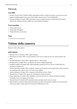 Vittime di Cosa Nostra                                                                                                   9


    XXI secolo

    Anni 2000
    • Salvatore Vaccaro Notte (5 febbraio 2000), caposquadra forestale e fratello di Vincenzo, ucciso per non essersi
      piegato ai condizionamenti di una cosca locale meglio conosciuta come "Cosca dei Pidocchi".
    • Giuseppe D'Angelo (22 agosto 2006), pensionato, ucciso per sbaglio davanti a un fruttivendolo del quartiere
      Sferracavallo di Palermo perché scambiato per il boss Bartolomeo Spatola.


    Voci correlate
    • Vittime della Camorra
    • Vittime della 'Ndrangheta
    • Vittime della Sacra corona unita


    Note
    [1] Sicania (http:/ / sicania. spazioblog. it/ )




    Vittime della camorra
    Elenco di vittime della camorra:


    anni ottanta
    • Marcello Torre (11 dicembre 1980), sindaco di Pagani
    • Dino Gassani (27 marzo 1981), avvocato penalista, ucciso nel suo studio per non aver voluto rinunciare alla
      difesa
    • Giuseppe Grimaldi (27 marzo 1981), segretario dell'Avv. Dino Gassani
    • Giuseppe Salvia (14 aprile 1981), vice direttore del carcere di Napoli-Poggioreale
    • Simonetta Lamberti (29 maggio 1982), figlia del giudice Lamberti di Cava de' Tirreni, lo stadio della città
      metelliana è intitolato a lei
    • Salvatore Nuvoletta (2 luglio 1982), carabiniere ventenne, ucciso perché accusato ingiustamente dalla camorra di
      aver partecipato allo scontro a fuoco in cui morì un loro affiliato
    • Antonio Ammaturo (15 luglio 1982), vicequestore della Polizia di Stato a Napoli
    • Pasquale Paola (15 luglio 1982), agente che accompagnava Antonio Ammaturo
    • Franco Imposimato (11 ottobre 1983), Maddaloni, ucciso per ritorsione nei confronti del fratello, il giudice
      Ferdinando, e per il suo impegno sul territorio
    • Giancarlo Siani (23 settembre 1985), giornalista ucciso per degli articoli che aveva scritto
    • Mario Ferrillo (5 novembre 1986), impresario teatrale assassinato a Licola Mare scambiato con noto camorrista
      locale lascia moglie e quattro figli di cui la più piccola Marianna di 10 anni
 