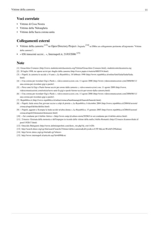 Vittime della camorra                                                                                                                                     11


    Voci correlate
    • Vittime di Cosa Nostra
    • Vittime della 'Ndrangheta
    • Vittime della Sacra corona unita


    Collegamenti esterni
    • Vittime della camorra [13] su Open Directory Project ( Segnala [14] su DMoz un collegamento pertinente all'argomento "Vittime
       della camorra")
    • « 656 innocenti uccisi... », Internapoli.it, 21/03/2006 [15]


    Note
    [1] Gioacchino Costanzo (http:/ / www. studenticontrolacamorra. org/ Vittime/ Gioacchino Costanzo. html), studenticontrolacamorra.org
    [2] 20 luglio 1998, tre operai uccisi per sbaglio dalla camorra (http:/ / www. pupia. tv/ notizie/ 0003534. html)
    [3] « Napoli, la camorra lo uccide a 14 anni », La Repubblica, 18 febbraio 1998 (http:/ / www. repubblica. it/ online/ fatti/ faida/ faida/ faida.
        html)
    [4] « Una corona per ricordare Gigi e Paolo », videocomunicazioni.com, 11 agosto 2008 (http:/ / www. videocomunicazioni. com/ 2008/ 08/ 11/
        una-corona-per-ricordare-gigi-e-paolo/ )
    [5] « Nove anni fa Gigi e Paolo furono uccisi per errore dalla camorra », videocomunicazioni.com, 11 agosto 2009 (http:/ / www.
        videocomunicazioni. com/ notizie/ nove-anni-fa-gigi-e-paolo-furono-uccisi-per-errore-dalla-camorra. html)
    [6] « Una corona per ricordare Gigi e Paolo », videocomunicazioni.com, 11 agosto 2008 (http:/ / www. videocomunicazioni. com/ 2008/ 08/ 11/
        una-corona-per-ricordare-gigi-e-paolo/ )
    [7] Repubblica.it (http:/ / www. repubblica. it/ online/ cronaca/ bambinanapoli/ funerali/ funerali. html)
    [8] « Napoli, faida senza fine giovane ucciso a colpi di pistola », La Repubblica, 6 dicembre 2004 (http:/ / www. repubblica. it/ 2004/ k/ sezioni/
        cronaca/ napol/ delitto/ delitto. html)
    [9] « Napoli, agguato a Scampia la faida uccide un'altra donna », La Repubblica, 15 gennaio 2005 (http:/ / www. repubblica. it/ 2004/ l/ sezioni/
        cronaca/ napoli2/ donnamor/ donnamor. html)
    [10] « Sei condanne per il delitto Attrice » (http:/ / www. nntp. it/ cultura-storia/ 202863-re-sei-condanne-per-il-delitto-attrice. html)
    [11] 21marzo: Giornata della memoria e dell'impegno in ricordo delle vittime della mafia (Attilio Romanò) (http:/ / 21marzo. ilcannocchiale. it/
        post/ 1392617. html)
    [12] Omicidio Bidognetti (http:/ / www. delittiimperfetti. com/ show_vitt. php?id_vitt=1420)
    [13] http:/ / search. dmoz. org/ cgi-bin/ search?search=Vittime+ della+ camorra& all=yes& cs=UTF-8& cat=World%2FItaliano
    [14] http:/ / www. dmoz. org/ cgi-bin/ add. cgi?where=
    [15] http:/ / www. internapoli. it/ articolo. asp?id=6098& src
 