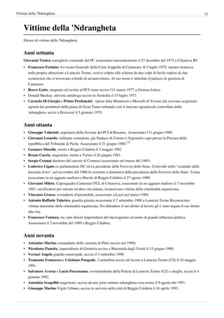Vittime della 'Ndrangheta                                                                                                         12



    Vittime della 'Ndrangheta
    Elenco di vittime della 'Ndrangheta:


    Anni settanta
    Giovanni Ventra consigliere comunale del PC assassinato innocentemente il 27 dicembre del 1972 a Cittanova RC
    • Francesco Ferlaino Avvocato Generale della Corte d'appello di Catanzaro. Il 3 luglio 1975, mentre rientrava
      nella propria abitazione a Lamezia Terme, veniva colpito alla schiena da due colpi di fucile esplosi da due
      sconosciuti che si trovavano a bordo di un'autovettura. Al suo nome è intitolato il palazzo di giustizia di
      Catanzaro.
    • Rocco Gatto, mugnaio ed iscritto al PCI viene ucciso l'11 marzo 1977 a Gioiosa Jonica.
    • Donald Mackay, attivista antidroga ucciso in Australia il 15 luglio 1977.
    • Carmelo Di Giorgio e Primo Perdoncini - operai ditta Montresor e Morselli di Verona che avevano acquistato
      agrumi dai produttori della piana di Gioia Tauro turbando così il mercato agrumicolo controllato dalla
      'ndrangheta- uccisi a Rizziconi il 5 gennaio 1979.


    Anni ottanta
    • Giuseppe Valarioti, segretario della Sezione del PCI di Rosarno. Assassinato l'11 giugno 1980.
    • Giovanni Losardo, militante comunista, già Sindaco di Cetraro e Segretario capo presso la Procura della
      repubblica del Tribunale di Paola. Assassinato il 21 giugno 1980.[1]
    • Gennaro Musella, morto a Reggio Calabria il 3 maggio 1982
    • Bruno Caccia, magistrato, morto a Torino il 26 giugno 1983
    • Sergio Cosmai direttore del carcere di Cosenza (assassinato nel marzo del 1985)
    • Lodovico Ligato ex parlamentare DC ed ex presidente delle Ferrovie dello Stato. Coinvolto nello "scandalo delle
      lenzuola d'oro", nel novembre del 1988 fu costretto a dimettersi dalla presidenza delle Ferrovie dello Stato. Venne
      assassinato in un agguato mafioso a Bocale di Reggio Calabria il 27 agosto 1989.
    • Giovanni Mileto, Caposquadra Cantonieri FCL di Cittanova, assassinato in un agguato mafioso il 7 novembre
      1987, sacrificatosi per salvare un'altra vita umana, riconosciuto vittima della criminalità organizzata.
    • Vincenzo Grasso, rivenditore d'automobili, assassinato a Locri nel marzo 1989.
    • Antonio Raffaele Talarico, guardia giurata assassinata il 2 settembre 1988 a Lamezia Terme Riconosciuto
      vittima innocente della criminalità organizzata. Per difendere il suo diritto al lavoro gli è stato negato il suo diritto
      alla vita.
    • Francesco Ventura, tra i piu illustri imprenditori del mezzogiorno ed uomo di grande influenza politica.
      Assassinato il 3 novembre del 1989 a Reggio Calabria.


    Anni novanta
    •   Antonino Marino comandante della caserma di Platì (ucciso nel 1990)
    •   Nicodemo Panetta, imprenditore di Grotteria ucciso a Mammola dagli Ursini il 13 giugno 1990
    •   Versaci Angelo guardia municipale, ucciso il 3 settembre 1990
    •   Tramonte Francesco e Cristiano Pasquale, 2 netturbini uccisi sul lavoro a Lamezia Terme (CZ) il 24 maggio
        1991.
    • Salvatore Aversa e Lucia Precenzano, sovrintendente della Polizia di Lamezia Terme (CZ) e moglie, uccisi il 4
      gennaio 1992.
    • Antonino Scopelliti magistrato, ucciso da una joint-venture ndrangheta-cosa nostra il 9 agosto del 1991.
    • Giuseppe Marino Vigile Urbano, ucciso in servizio nella città di Reggio Calabria il 16 aprile 1993 .
 