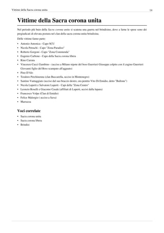 Vittime della Sacra corona unita                                                                                         14



    Vittime della Sacra corona unita
    Nel periodo più buio della Sacra corona unita si scatena una guerra nel brindisino, dove a farne le spese sono dei
    pregiudicati di elevata postura nel clan della sacra corona unita brindisina.
    Delle vittime fanno parte:
    •   Antonio Antonica - Capo SCU
    •   Nicola Petrachi - Capo "Zona Paradiso"
    •   Roberto Gorgoni - Capo "Zona Commenda"
    •   Eugenio Carbone - Capo della Sacra corona libera
    •   Rino Carrata
    •   Vincenzo Cucci Gambino - (ucciso a Milano nipote del boss Guerrieri Giuseppe colpito con il cugino Guerrieri
        Giovanni figlio del Boss scampato all'agguato)
    •   Pino D'Alo
    •   Teodoro Perchinenna (clan Buccarella, ucciso in Montenegro)
    •   Santino Vantaggiato (ucciso dal suo braccio destro, ora pentito Vito Di Emidio, detto "Bullone")
    •   Nicola Luperti e Salvatore Luperti - Capi della "Zona Centro"
    •   Leonzio Roselli e Giacomo Casale (affiliati di Luperti, uccisi dalla lupara)
    •   Francesco Volpe (Clan di Emidio)
    •   Felice Malorgio ( ucciso a Sava)
    •   Marrazza


    Voci correlate
    • Sacra corona unita
    • Sacra corona libera
    • Brindisi
 