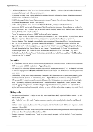 Peppino Impastato                                                                                                             18


    • I Modena City Ramblers hanno inciso una canzone, omonima al film di Giordana, dedicata anch'essa a Peppino,
      presente nell'album ¡Viva la vida, muera la muerte!.
    • Il cantautore siciliano Pippo Pollina ha inciso la canzone Centopassi, ispirandosi alla vita di Peppino Impastato e
      inserendola nel suo album Racconti Brevi.
    • Nel 2006, il gruppo folk dei Lautari ha musicato una poesia di Peppino, Ciuri di campo. La canzone viene
      eseguita da Carmen Consoli durante i suoi concerti.
    • Gli Aut In Vertigo hanno inciso una canzone dal titolo Radio Aut, contenuta nell'album Welcome.
    • In occasione del 30° anniversario della morte di Aldo Moro e Peppino Impastato. Roberto Rampi ha prodotto lo
      spettacolo teatrale A.N.N.A. - Amore Non Ne Avremo (testo di Giuseppe Adduci, regia di Paolo Trotti, con Stefano
      Annoni, Paolo Cosenza e Marta Galli).[4]
    • "Vorrei" è una canzone del gruppo "I LUF" dedicato a Peppino Impastato.
    • Nel 2008 i Marta sui tubi includono all'interno del loro dvd Nudi e Crudi il brano Negghia, ricavato da una poesia
      di Peppino Impastato. Il brano è disponibile come download gratuito sul sito ufficiale del gruppo [5] .
    • Il gruppo ska punk Talco dedica la canzone Radio Aut, contenuta nell'album Mazel Tov, a Peppino Impastato,
    • Nel 2008 esce in allegato con il quotidiano Il Manifesto il doppio cd "Amore Non Avremo: 26 Canzoni per
      Peppino Impastato", con la partecipazione dei seguenti artisti: Collettivo musicale "Peppino Impastato", Resina,
      Riccardo Sinigallia, Le loup Garou, Marta sui tubi, Lautari e Carmen Consoli, 24 Grana, Taberna Milensis,
      Modena City Ramblers, Zu, Affinità di quarta, Low Fi, One Dimensional Man, Uzeda, CPF, Gang, Bisca,
      Marlene Kuntz, Radio Zapata, Amaury Cambuzat con gli Ulan Bator, Lalli, Giaccone, Libera Velo, Marina Rei,
      Perturbazione, Yo Yo Mundi[6] .


    Curiosità
    • Al 21° Jamboree mondiale dello scautismo, raduno mondiale dello scautismo svoltosi nel Regno Unito nell'estate
      2007, un noviziato AGESCI era dedicato a Peppino Impastato.
    • Il 21 marzo 2009, (Giornata dedicata ai caduti contro tutte le mafie), una classe dell'ITAS "G. Deledda" di Lecce
      ha intitolato la propria aula a Peppino Impastato, chiedendo alle altre di fare altrettanto con personaggi eroici dei
      nostri tempi.
    • Il 9 settembre 2009 Il nuovo sindaco leghista di Ponteranica (BG) fece rimuovere la targa commemorativa dalla
      biblioteca comunale, dedicata un anno e mezzo prima a Peppino Impastato, scatenando molte polemiche.[7] .
    • Il 31 gennaio 2010 a Manfredonia alla presenza delle autorità civili locali, del governatore della Regione Puglia
      Nichi Vendola e del cantautore Roberto Vecchioni è stato inaugurato il "Laboratorio Urbano Culturale" (LUC),
      centro di aggregazione giovanile, intitolato a Peppino Impastato. Grazie ad una petizione nata su facebook ed
      accolta dall'Amministrazione Comunale di intitolare un luogo pubblico della città al coraggioso giovane di Cinisi.


    Bibliografia
    • Felicia Bartolotta Impastato, La mafia in casa mia, intervista a cura di Anna Puglisi e Umberto Santino, La Luna,
      Palermo 1986, 2000
    • Salvo Vitale, Nel cuore dei coralli. Peppino Impastato, una vita contro la mafia, Rubbettino, Soveria Mannelli
      1995
    • Umberto Santino (a cura di), L'assassinio e il depistaggio. Atti relativi all'omicidio di Giuseppe Impastato, Centro
      Impastato, Palermo 1998
    • Peppino Impastato: anatomia di un depistaggio, Relazione della Commissione parlamentare antimafia presentata
      da Giovanni Russo Spena, Editori Riuniti, Roma 2001
    • Giuseppe Impastato, Lunga è la notte. Poesie, scritti, documenti, (a cura di Umberto Santino), Centro Impastato,
      Palermo 2002
 