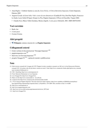 Peppino Impastato                                                                                                                                    19


    • Anna Puglisi – Umberto Santino (a cura di), Cara Felicia. A Felicia Bartolotta Impastato, Centro Impastato,
      Palermo 2005
    • Augusto Cavadi, in Gente bella. Volti e storie da non dimenticare (Candida Di Vita, Don Pino Puglisi, Francesco
      Lo Sardo, Lucio Schirò D'Agati, Giorgio La Pira, Peppino Impastato), Il Pozzo di Giacobbe, Trapani 2004.
        • Claudio Fava; Marco Tullio Giordana, Monica Zapelli, I cento passi, Feltrinelli, 2001. ISBN 8807816504


    Voci correlate
    • Radio Aut
    • I cento passi
    • Cosimo Cristina


    Altri progetti
    •       Wikiquote contiene citazioni di o su Peppino Impastato


    Collegamenti esterni
    • Centro siciliano di documentazione “Giuseppe Impastato” [8]
    • peppinoimpastato.com [9]
    • Intervista con Giovanni Impastato [10]
    • progetto 9maggio78 [11] - spettacolo teatrale e pubblicazione


    Note
    [1] Nelle elezioni comunali del 14 maggio del 1978 "Peppino fu eletto consigliere comunale con 260 voti e la lista Democrazia Proletaria
        conseguì il 6%: fu la prima volta che gli elettori votarono un morto" (fonte (http:/ / www. comunicalo. it/ index. php?option=com_content&
        task=view& id=432& Itemid=1))
    [2] CSD - HomePage (http:/ / www. centroimpastato. it/ )
    [3] Fonte: Relazione Parlamentare sul caso Impastato
    [4] www.9maggio78.it (http:/ / www. 9maggio78. it)
    [5] Marta sui tubi (http:/ / www. martasuitubi. it) - sito ufficiale
    [6] octopusrecords (http:/ / www. octopusrecords. net/ minisito/ index. html#)
    [7] «"Via la targa per Peppino Impastato" Decisione shock del sindaco leghista» (http:/ / www. repubblica. it/ 2009/ 09/ sezioni/ politica/
        lega-impastato/ lega-impastato/ lega-impastato. html). La Repubblica, 10-9-2009. URL consultato in data 31-10-2009.
    [8] http:/ / www. centroimpastato. it/
    [9] http:/ / www. peppinoimpastato. com/
    [10] http:/ / www. reti-invisibili. net/ giuseppeimpastato/ articles/ art_3897. html
    [11] http:/ / www. 9maggio78. it
 