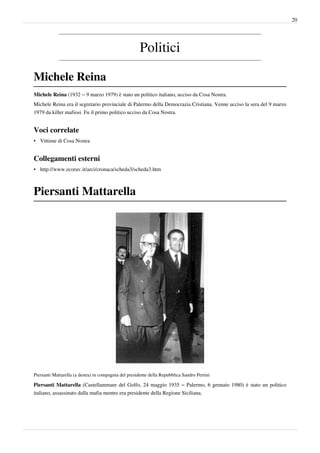 20




                                                      Politici

Michele Reina
Michele Reina (1932 – 9 marzo 1979) è stato un politico italiano, ucciso da Cosa Nostra.
Michele Reina era il segretario provinciale di Palermo della Democrazia Cristiana. Venne ucciso la sera del 9 marzo
1979 da killer mafiosi. Fu il primo politico ucciso da Cosa Nostra.


Voci correlate
• Vittime di Cosa Nostra


Collegamenti esterni
• http://www.ecorav.it/arci/cronaca/scheda3/scheda3.htm



Piersanti Mattarella




Piersanti Mattarella (a destra) in compagnia del presidente della Repubblica Sandro Pertini

Piersanti Mattarella (Castellammare del Golfo, 24 maggio 1935 – Palermo, 6 gennaio 1980) è stato un politico
italiano, assassinato dalla mafia mentre era presidente della Regione Siciliana.
 