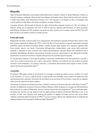 Piersanti Mattarella                                                                                                            21


     Biografia
     Figlio di Bernardo Mattarella, uomo politico della Democrazia Cristiana, e fratello di Sergio Mattarella. Crebbe con
     istruzione religiosa, studiando a Roma al San Leone Magno, dei Fratelli maristi. Dopo l'attività nell'Azione cattolica,
     si dedicò alla politica nella Democrazia Cristiana. Fra i suoi ispiratori ci fu Giorgio La Pira, avvicinandosi alla
     corrente politica di Aldo Moro e divenendo consigliere comunale a Palermo.
     Assistente ordinario all'Università di Palermo, fu eletto all'Assemblea regionale siciliana nel 1967 nel collegio di
     Palermo, rieletto per tre legislature. Dal 1971 al 1978 fu assessore regionale alla Presidenza. Fu eletto presidente
     della Regione Siciliana nel 1978, guidando una giunta di centro sinistra, con il sostegno esterno del PCI. Nel 1979
     dopo una breve crisi politica, formò un secondo governo.


     Lotta alla mafia
     Rappresentò una chiara scelta di campo il suo atteggiamento alla Conferenza regionale dell'agricoltura, tenuta a Villa
     Igea la prima settimana di febbraio del 1979. L'onorevole Pio La Torre, presente in quanto responsabile nazionale
     dell'ufficio agrario del Partito Comunista Italiano (sarebbe divenuto dopo qualche mese segretario regionale dello
     stesso partito) attaccò, con furore, l'Assessorato dell'agricoltura, denunciandolo come centro della corruzione
     regionale, e additando lo stesso assessore come colluso alla delinquenza regionale. Mentre tutti attendevano che il
     presidente della Regione difendesse vigorosamente il proprio assessore, sgomentando la sala, Mattarella riconobbe
     pienamente la necessità di correttezza e legalità nella gestione dei contributi agricoli regionali.
     Un solo periodico sfidando il clima imposto pubblicò il resoconto, sottolineando come fosse generale lo sconcerto e
     come fosse comune la percezione che si apriva, quel giorno a Palermo, un confronto che non avrebbe non potuto
     conoscere eventi drammatici. Un senatore comunista e il presidente democristiano della regione si erano, di fatto,
     esposti alle pesanti reazioni della mafia.[1]


     Assassinio
     Il 6 gennaio 1980, appena entrato in auto insieme con la moglie e col figlio per andare a messa, un killer si avvicinò
     al suo finestrino e lo uccise a colpi di pistola. In quel periodo stava portando avanti un'opera di modernizzazione
     dell'amministrazione regionale. Si presume che ad ordinare la sua uccisione fu Cosa Nostra, a causa del suo impegno
     nella ricerca di collusioni tra mafia e politica.
     Inizialmente considerato un attentato terroristico, il delitto fu indicato da Tommaso Buscetta come delitto di mafia.[2]
     Secondo il collaboratore di giustizia Francesco Marino Mannoia, Giulio Andreotti era consapevole dell'insofferenza
     della mafia per la condotta di Mattarella, ma non avvertì né l'interessato né la magistratura,[3] pur avendo partecipato
     ad almeno due incontri con capi mafiosi aventi ad oggetto proprio la politica di Piersanti Mattarella e, poi, il suo
     omicidio. Il fatto viene riportato nella sentenza del giudizio di Appello del lungo processo allo stesso Giulio
     Andreotti confermata dalla Cassazione nel 2004.[4] La stessa sentenza afferma che l'allontanamento di Andreotti dal
     sodalizio mafioso fu dovuta proprio all'efferato delitto Mattarella.[5]
 