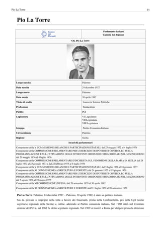 Pio La Torre                                                                                                                   23



    Pio La Torre
                                                                                      Parlamento italiano
                                                                                      Camera dei deputati

                                                       On. Pio La Torre




    Luogo nascita                                                Palermo

    Data nascita                                                 24 dicembre 1927

    Luogo morte                                                  Palermo

    Data morte                                                   30 aprile 1982

    Titolo di studio                                              Laurea in Scienze Politiche

    Professione                                                   Sindacalista

    Partito                                                      PCI

    Legislatura                                                  VI Legislatura
                                                                 VII Legislatura
                                                                 VIII Legislatura

    Gruppo                                                        Partito Comunista Italiano

    Circoscrizione                                               Palermo

    Regione                                                      Sicilia

                                                    Incarichi parlamentari
    Componente della V COMMISSIONE (BILANCIO E PARTECIPAZIONI STATALI) dal 25 maggio 1972 al 4 luglio 1976
    Componente della COMMISSIONE PARLAMENTARE PER L'ESERCIZIO DEI POTERI DI CONTROLLO SULLA
    PROGRAMMAZIONE E SULL'ATTUAZIONE DEGLI INTERVENTI ORDINARI E STRAORDINARI NEL MEZZOGIORNO
    dal 20 maggio 1976 al 4 luglio 1976
    Componente della COMMISSIONE PARLAMENTARE D'INCHIESTA SUL FENOMENO DELLA MAFIA IN SICILIA dal 28
    luglio 1972 al 23 gennaio 1973 e dal 22 febbraio 1973 al 4 luglio 1976
    Componente della V COMMISSIONE (BILANCIO E PARTECIPAZIONI STATALI) dal 5 luglio 1976 al 24 gennaio 1977
    Componente della XI COMMISSIONE (AGRICOLTURA E FORESTE) dal 24 gennaio 1977 al 19 giugno 1979
    Componente della COMMISSIONE PARLAMENTARE PER L'ESERCIZIO DEI POTERI DI CONTROLLO SULLA
    PROGRAMMAZIONE E SULL'ATTUAZIONE DEGLI INTERVENTI ORDINARI E STRAORDINARI NEL MEZZOGIORNO
    dal 5 agosto 1976 al 23 marzo 1977
    Componente della VII COMMISSIONE (DIFESA) dal 20 settembre 1979 al 30 aprile 1982

    Componente della XI COMMISSIONE (AGRICOLTURE E FORESTE) dall'11 luglio 1979 al 20 settembre 1979

    Pio La Torre (Palermo, 24 dicembre 1927 – Palermo, 30 aprile 1982) è stato un politico italiano.
    Sin da giovane si impegnò nella lotta a favore dei braccianti, prima nella Confederterra, poi nella Cgil (come
    segretario regionale della Sicilia) e, infine, aderendo al Partito comunista italiano. Nel 1960 entrò nel Comitato
    centrale del PCI e, nel 1962 fu eletto segretario regionale. Nel 1969 si trasferì a Roma per dirigere prima la direzione
 