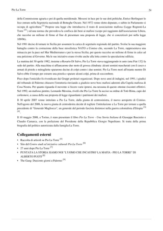 Pio La Torre                                                                                                                   24


    della Commissione agraria e poi di quella meridionale. Messosi in luce per le sue doti politiche, Enrico Berlinguer lo
    fece entrare nella Segreteria nazionale di Botteghe Oscure. Nel 1972 venne eletto deputato, e subito in Parlamento si
    occupa di agricoltura.[1] Propose una legge che introduceva il reato di associazione mafiosa (Legge Rognoni-La
    Torre [2] ) ed una norma che prevedeva la confisca dei beni ai mafiosi (scopo poi raggiunto dall'associazione Libera,
    che raccolse un milione di firme al fine di presentare una proposta di legge, che si concretizzò poi nella legge
    109/96).
    Nel 1981 decise di tornare in Sicilia per assumere la carica di segretario regionale del partito. Svolse la sua maggiore
    battaglia contro la costruzione della base missilistica NATO a Comiso che, secondo La Torre, rappresentava una
    minaccia per la pace nel Mar Mediterraneo e per la stessa Sicilia; per questo raccolse un milione di firme in calce ad
    una petizione al Governo. Ma le sue iniziative erano rivolte anche alla lotta contro la speculazione edilizia.
    La mattina del 30 aprile 1982, insieme a Rosario Di Salvo, Pio La Torre stava raggiungendo in auto (una Fiat 132) la
    sede del partito. Alla macchina si affiancarono due moto di grossa cilindrata: alcuni uomini mascherati con il casco e
    armati di pistole e mitragliette spararono decine di colpi contro i due uomini. Pio La Torre morì all'istante mentre Di
    Salvo ebbe il tempo per estrarre una pistola e sparare alcuni colpi, prima di soccombere.
    Poco dopo l'omicidio fu rivendicato dai Gruppi proletari organizzati. Dopo nove anni di indagini, nel 1991, i giudici
    del tribunale di Palermo chiusero l'istruttoria rinviando a giudizio nove boss mafiosi aderenti alla Cupola mafiosa di
    Cosa Nostra. Per quanto riguarda il movente si fecero varie ipotesi, ma nessuna di queste ottenne riscontri effettivi.
    Nel 1992, un mafioso pentito, Leonardo Messina, rivelò che Pio La Torre fu ucciso su ordine di Totò Riina, capo dei
    corleonesi, a causa della sua proposta di legge riguardante i patrimoni dei mafiosi.
    Il 30 aprile 2007 venne intitolato a Pio La Torre, dalla giunta di centrosinistra, il nuovo aeroporto di Comiso.
    Nell'agosto del 2008, la nuova giunta di centrodestra decide di togliere l'intitolazione a La Torre per tornare a quella
    precedente di "Generale Magliocco", un generale del periodo fascista distintosi nella guerra colonialista d'Etiopia [3]
    [4]
        .
    Il 10 maggio 2008, a Torino, è stato presentato il libro Pio La Torre - Una Storia Italiana di Giuseppe Bascietto e
    Claudio Camarca, con la prefazione del Presidente della Repubblica Giorgio Napolitano. Si tratta della prima
    biografia del politico autorizzata dalla famiglia La Torre.


    Collegamenti esterni
    • Raccolta di articoli su Pio La Torre [5]
    • Sito del Centro studi ed iniziative culturali Pio La Torre [6]
    • 27 anni dopo Pio La Torre [7]
    • PUNTATA LA STORIA SIAMO NOI "L'UOMO CHE INCASTRO' LA MAFIA - PIO LA TORRE" DI
      ALBERTO PUOTI [8]
    • The Gang: Duecento giorni a Palermo [9]
 