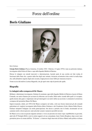 26




                                      Forze dell'ordine

Boris Giuliano




Boris Giuliano

Giorgio Boris Giuliano (Piazza Armerina, 22 ottobre 1930 – Palermo, 21 luglio 1979) è stato un poliziotto italiano,
investigatore della Polizia di Stato e capo della Squadra Mobile di Palermo.
Diresse le indagini con metodi innovativi e determinazione, facendo parte di una cerchia nei fatti isolata di
funzionari dello Stato che, a partire dalla fine degli anni settanta, iniziarono un'autentica lotta contro la mafia dopo
che, nella deludente stagione degli anni sessanta, troppi processi erano falliti per mancanza di prove.
Venne ucciso dal mafioso Leoluca Bagarella, che gli sparò sette colpi di pistola alle spalle.


Biografia

Le indagini sulla scomparsa di De Mauro
Brillante e determinato investigatore, Giuliano fu nominato capo della Squadra Mobile di Palermo al posto di Bruno
Contrada, suo amico fraterno poi accusato di collusione con la mafia. Delle molte vicende delle quali si è occupato,
quella intorno alla quale si imperniano tutti gli interrogativi sui motivi della sua uccisione è certamente la misteriosa
scomparsa del giornalista Mauro De Mauro.
Improvvisamente, infatti, nel 1970 il De Mauro scomparve nel nulla, e del caso furono interessati gli alti comandi
palermitani ed i migliori investigatori della Polizia (Boris Giuliano) e dei Carabinieri (Carlo Alberto Dalla Chiesa).
Giuliano interpretò l'indagine con molta partecipazione, ben deciso a portarla sino in fondo, incontrando sul suo
cammino molti e diversi percorsi, tanti articolati scenari e numerosi possibili moventi.
De Mauro aveva avuto un passato alquanto animato e viveva un presente non meno vispo: repubblichino in gioventù,
aderì alla Xª Flottiglia MAS e restò in ottimi rapporti col suo comandante, Junio Valerio Borghese; dopo essere stato
giornalista presso la testata dell'Eni, "Il Giorno", si interessò degli interventi di Enrico Mattei nella politica siciliana
 