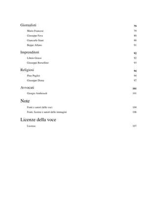 Giornalisti                                   79
    Mario Francese                            79
    Giuseppe Fava                             80
    Giancarlo Siani                           88
    Beppe Alfano                              91

Imprenditori                                  92
    Libero Grassi                             92
    Giuseppe Borsellino                       93

Religiosi                                     94
    Pino Puglisi                              94
    Giuseppe Diana                            97

Avvocati                                     101
    Giorgio Ambrosoli                        101


Note
    Fonti e autori delle voci                104
    Fonti, licenze e autori delle immagini   106


Licenze della voce
    Licenza                                  107
 
