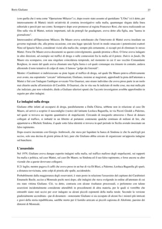 Boris Giuliano                                                                                                                  27


    (con quella che è nota come "Operazione Milazzo") e, dopo essere stato assunto al quotidiano "L'Ora" (si è detto, per
    interessamento di Mattei) iniziò un'attività di cronista investigativo sulla mafia, quantunque slegata dalla linea
    editoriale e perciò per suo conto. Scomparve dopo aver promesso al regista Francesco Rosi, che stava realizzando un
    film sulla vita di Mattei, notizie importanti, tali da potergli far guadagnare, aveva detto alla figlia, una "laurea in
    giornalismo".
    Interessandosi all'Operazione Milazzo, De Mauro aveva sottolineato che l'intervento di Mattei aveva insediato un
    governo regionale che, alla prima occasione, con una legge speciale favorì in modo smaccato i potentissimi esattori
    Nino ed Ignazio Salvo, considerati vicini alla mafia che, sempre più certamente, si occupò poi di eliminare lo stesso
    Mattei. Forse De Mauro aveva documenti su questo coinvolgimento, quando promise a Rosi. O forse aveva indagato
    in altre direzioni, ad esempio sui traffici di droga o sulle connessioni fra la mafia ed il potere. Dulcis in fundo, De
    Mauro era scomparso, con una singolare coincidenza temporale, nel momento in cui il suo vecchio Comandante
    Borghese, in onore del quale aveva chiamato una figlia Junia e col quale comunque era rimasto in contatto, andava
    allestendo il noto tentativo di colpo di stato, il famoso "golpe dei forestali".
    Mentre i Carabinieri si indirizzavano su piste legate al traffico di droga, sul quale De Mauro poteva effettivamente
    aver avuto, ma soprattutto "cercato" informazioni, Giuliano, insieme ai magistrati, approfondì la pista dell'attentato a
    Mattei e finì con l'indagare l'ambiguo avvocato Vito Guarrasi, uno strano individuo che aveva preso parte in un ruolo
    mai chiarito anche all'armistizio di Cassibile. Il Guarrasi, che in vita sua fu indiziato di molte cose, ma mai nulla più
    che indiziato, pur non volendolo, diede a Giuliano ulteriori spunti che l'accorto investigatore avrebbe approfondito in
    seguito per altre indagini.


    Le indagini sulla droga
    Giuliano ebbe infatti ad occuparsi di droga, parallelamente a Dalla Chiesa, sebbene non in relazione al caso De
    Mauro, ed arrivò a scoprire il nascondiglio (vuoto) del latitante Leoluca Bagarella, in via Pecori Giraldi a Palermo,
    nel quale si trovava un ingente quantitativo di stupefacenti. Cercando di inseguirlo attraverso i flussi di denaro
    collegati al traffico, si imbatté in un libretto al portatore contenente qualche centinaio di milioni di lire, che
    apparteneva a Michele Sindona, il quale sotto falsa identità si trovava in quel periodo in Sicilia avendo inscenato un
    falso rapimento.
    Dopo essersi incontrato con Giorgio Ambrosoli, che stava per liquidare la banca di Sindona (e che fu anch'egli poi
    ucciso, solo una decina di giorni prima di lui), pare che Giuliano abbia cercato di organizzare un'apposita indagine
    sul banchiere.


    L'assassinio
    Nel 1979, Giuliano aveva dunque esperito indagini sulla mafia, sul traffico mafioso degli stupefacenti, sui rapporti
    fra mafia e politica, sul caso Mattei, sul caso De Mauro, su Sindona ed il suo falso rapimento, e forse ancora su altre
    vicende che a queste dovevano collegarsi.
    Il 21 luglio, mentre pagava il caffè che aveva preso in un bar di via Di Blasi, a Palermo, Leoluca Bagarella gli sparò,
    a distanza ravvicinata, sette colpi di pistola alle spalle, uccidendolo.
    Probabilmente dalla maggioranza degli osservatori, è stato posto in relazione l'assassinio del capitano dei Carabinieri
    Emanuele Basile, ucciso a Monreale pochi mesi dopo, alle indagini che stava svolgendo in ordine all'attentato di cui
    era stato vittima Giuliano. Ciò, va detto, contrasta con alcune risultanze processuali, o perlomeno con talune
    asserzioni incidentalmente considerate attendibili in procedimenti di altra materia, per le quali si vorrebbe che
    entrambi siano stati uccisi per aver indagato su alcuni piccoli esponenti della mafia rurale. Secondo la versione
    giudizialmente accreditata - par di desumere - nonostante Giuliano si sia occupato di alcuni fra i misteri più intricati
    e gravi della storia repubblicana, sarebbe morto per il fastidio arrecato ai piccoli capizona di Altofonte, paesino dei
    dintorni di Monreale.
 