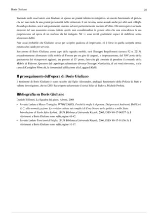 Boris Giuliano                                                                                                                 28


    Secondo molti osservatori, con Giuliano si spense un grande talento investigativo, un onesto funzionario di polizia
    che nel suo ruolo fu una grande personalità delle istituzioni, il cui ricordo, come accade anche per altri suoi colleghi
    di analogo destino, non è adeguatamente onorato, ed anzi particolarmente lasciato all'oblio. Gli interrogativi sul reale
    movente del suo assassinio restano tuttora aperti, non considerandosi in genere altro che una coincidenza la sua
    perpetrazione ad opera di un mafioso da lui indagato. Né vi sono verità giudiziarie capaci di stabilirne senza
    alimentare dubbi.
    Pare assai probabile che Giuliano stesse per scoprire qualcosa di importante, ed è forse in quella scoperta ormai
    perduta che cadde per servizio.
    Successore di Boris Giuliano, come capo della squadra mobile, sarà Giuseppe Impallomeni (tessera P2 n. 2213),
    precedentemente allontanato dalla mobile di Firenze per un giro di tangenti, e inopinatamente, dal 309° posto della
    graduatoria dei vicequestori aggiunti, era passato al 13° posto, fatto che gli consente di prendere il comando della
    Mobile di Palermo. Questore del capoluogo palermitano diventa Giuseppe Nicolicchia, di cui verrà rinvenuta, tra le
    carte di Castiglion Fibocchi, la domanda di affiliazione alla Loggia di Gelli.


    Il proseguimento dell'opera di Boris Giuliano
    Il testimone di Boris Giuliano è stato raccolto dal figlio Alessandro, anch'egli funzionario della Polizia di Stato e
    valente investigatore, che nel 2001 ha scoperto ed arrestato il serial killer di Padova, Michele Profeta.


    Bibliografia su Boris Giuliano
    Daniele Billitteri, La Squadra dei giusti, Alberti, 2008
    • Saverio Lodato e Marco Travaglio, INTOCCABILI. Perché la mafia è al potere. Dai processi Andreotti, Dell'Utri
      & C. alla normalizzazione. Le verità occultate sui complici di Cosa Nostra nella politica e nello Stato.
      Introduzione di Paolo Sylos Labini., (BUR Biblioteca Universale Rizzoli, 2005, ISBN 88-17-00537-1). I
      riferimenti a Boris Giuliano sono nelle pagine 41-42.
    • Saverio Lodato Trent'anni di Mafia, (BUR Biblioteca Universale Rizzoli, 2006, ISBN 88-17-01136-3). I
      riferimenti a Boris Giuliano sono nelle pagine 10-17.
 