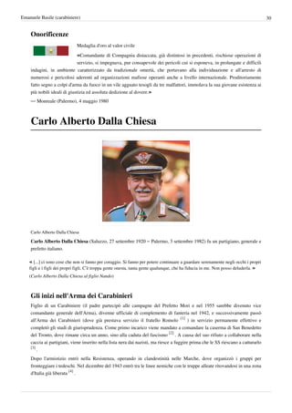 Emanuele Basile (carabiniere)                                                                                                        30


    Onorificenze
                             Medaglia d'oro al valor civile

                             «Comandante di Compagnia distaccata, già distintosi in precedenti, rischiose operazioni di
                             servizio, si impegnava, pur consapevole dei pericoli cui si esponeva, in prolungate e difficili
    indagini, in ambiente caratterizzato da tradizionale omertà, che portavano alla individuazione e all'arresto di
    numerosi e pericolosi aderenti ad organizzazioni mafiose operanti anche a livello internazionale. Proditoriamente
    fatto segno a colpi d'arma da fuoco in un vile agguato tesogli da tre malfattori, immolava la sua giovane esistenza ai
    più nobili ideali di giustizia ed assoluta dedizione al dovere.»
    — Monreale (Palermo), 4 maggio 1980



    Carlo Alberto Dalla Chiesa




    Carlo Alberto Dalla Chiesa

    Carlo Alberto Dalla Chiesa (Saluzzo, 27 settembre 1920 – Palermo, 3 settembre 1982) fu un partigiano, generale e
    prefetto italiano.

    « [...] ci sono cose che non si fanno per coraggio. Si fanno per potere continuare a guardare serenamente negli occhi i propri
    figli e i figli dei propri figli. C’è troppa gente onesta, tanta gente qualunque, che ha fiducia in me. Non posso deluderla. »
    (Carlo Alberto Dalla Chiesa al figlio Nando)



    Gli inizi nell'Arma dei Carabinieri
    Figlio di un Carabiniere (il padre partecipò alle campagne del Prefetto Mori e nel 1955 sarebbe divenuto vice
    comandante generale dell'Arma), divenne ufficiale di complemento di fanteria nel 1942, e successivamente passò
    all'Arma dei Carabinieri (dove già prestava servizio il fratello Romolo [1] ) in servizio permanente effettivo e
    completò gli studi di giurisprudenza. Come primo incarico viene mandato a comandare la caserma di San Benedetto
    del Tronto, dove rimane circa un anno, sino alla caduta del fascismo [2] . A causa del suo rifiuto a collaborare nella
    caccia ai partigiani, viene inserito nella lista nera dai nazisti, ma riesce a fuggire prima che le SS riescano a catturarlo
    [3]
        .
    Dopo l'armistizio entrò nella Resistenza, operando in clandestinità nelle Marche, dove organizzò i gruppi per
    fronteggiare i tedeschi. Nel dicembre del 1943 entrò tra le linee nemiche con le truppe alleate ritovandosi in una zona
    d'Italia già liberata [4] .
 