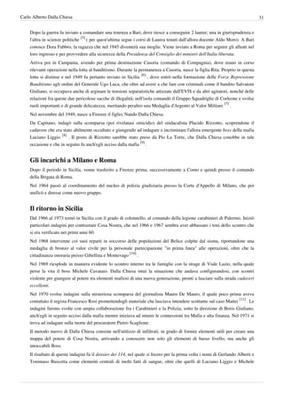 Carlo Alberto Dalla Chiesa                                                                                                       31


    Dopo la guerra fu inviato a comandare una tenenza a Bari, dove riesce a conseguire 2 lauree; una in giurisprudenza e
    l'altra in scienze politiche [5] ( per quest'ultima segue i corsi di Laurea tenuti dall'allora docente Aldo Moro). A Bari
    conosce Dora Fabbro, la ragazza che nel 1945 diventerà sua moglie. Viene inviato a Roma per seguire gli alleati nel
    loro ingresso e per provvedere alla sicurezza della Presidenza del Consiglio dei ministri dell'Italia liberata.
    Arriva poi in Campania, avendo per prima destinazione Casoria (comando di Compagnia), dove erano in corso
    rilevanti operazioni nella lotta al banditismo. Durante la permanenza a Casoria, nasce la figlia Rita. Proprio in questa
    lotta si distinse e nel 1949 fu pertanto inviato in Sicilia [6] , dove entrò nella formazione delle Forze Repressione
    Banditismo agli ordini del Generale Ugo Luca, che oltre ad avere a che fare con criminali come il bandito Salvatore
    Giuliano, si occupava anche di arginare le tensioni separatistiche attizzate dall'EVIS e da altri agitatori, nonché delle
    relazioni fra queste due pericolose sacche di illegalità; nell'isola comandò il Gruppo Squadriglie di Corleone e svolse
    ruoli importanti e di grande delicatezza, meritando peraltro una Medaglia d'Argento al Valor Militare [7] .
    Nel novembre del 1949, nasce a Firenze il figlio, Nando Dalla Chiesa.
    Da Capitano, indagò sulla scomparsa (poi rivelatasi omicidio) del sindacalista Placido Rizzotto, scoprendone il
    cadavere che era stato abilmente occultato e giungendo ad indagare e incriminare l'allora emergente boss della mafia
    Luciano Liggio [8] . Il posto di Rizzotto sarebbe stato preso da Pio La Torre, che Dalla Chiesa conobbe in tale
    occasione e che in seguito fu anch'egli ucciso dalla mafia [9] .


    Gli incarichi a Milano e Roma
    Dopo il periodo in Sicilia, venne trasferito a Firenze prima, successivamente a Como e quindi presso il comando
    della Brigata di Roma.
    Nel 1964 passò al coordinamento del nucleo di polizia giudiziaria presso la Corte d'Appello di Milano, che poi
    unificò e diresse come nuovo gruppo.


    Il ritorno in Sicilia
    Dal 1966 al 1973 tornò in Sicilia con il grado di colonnello, al comando della legione carabinieri di Palermo. Iniziò
    particolari indagini per contrastare Cosa Nostra, che nel 1966 e 1967 sembra aver abbassato i toni dello scontro che
    si era verificato nei primi anni 60.
    Nel 1968 intervenne coi suoi reparti in soccorso delle popolazioni del Belice colpite dal sisma, riportandone una
    medaglia di bronzo al valor civile per la personale partecipazione "in prima linea" alle operazioni, oltre che la
    cittadinanza onoraria presso Gibellina e Montevago [10] .
    Nel 1969 riesplode in maniera evidente lo scontro interno tra le famiglie con la strage di Viale Lazio, nella quale
    perse la vita il boss Michele Cavataio. Dalla Chiesa intuì la situazione che andava configurandosi, con scontri
    violente per giungere al potere tra elementi mafiosi di una nuova generazione, pronti a lasciare sulla strada cadaveri
    eccellenti.
    Nel 1970 svolse indagini sulla misteriosa scomparsa del giornalista Mauro De Mauro, il quale poco prima aveva
    contattato il regista Francesco Rosi promettendogli materiale che lasciava intendere scottante sul caso Mattei [11] . Le
    indagini furono svolte con ampia collaborazione fra i Carabinieri e la Polizia, sotto la direzione di Boris Giuliano,
    anch'egli in seguito ucciso dalla mafia mentre iniziava ad intuire le connessioni tra Mafia e alta finanza. Nel 1971 si
    trova ad indagare sulla morte del procuratore Pietro Scaglione.
    Il metodo nuovo di Dalla Chiesa consiste nell'utilizzo di infiltrati, in grado di fornire elementi utili per creare una
    mappa del potere di Cosa Nostra, arrivando a conoscere non solo gli elementi di basso livello, ma anche gli
    intoccabili Boss.
    Il risultato di queste indagini fu il dossier dei 114, nel quale si fecero per la prima volta i nomi di Gerlando Alberti e
    Tommaso Buscetta come elementi centrali di molti fatti di sangue, oltre che quelli di Luciano Liggio e Michele
 