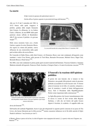 Carlo Alberto Dalla Chiesa                                                                                                                        34


    La morte

                                 « Qui è morta la speranza dei palermitani onesti. »
                                                                                                                      [32]
                                 (Scritta affissa il giorno seguente in prossimità del luogo dell'attentato                  )

    Alle ore 21.15 del 3 settembre del 1982, la
    A112 bianca sulla quale viaggiava il
    prefetto, guidata dalla moglie Emanuela
    Setti Carraro, fu affiancata, in via Isidoro
    Carini, a Palermo, da una BMW dalla quale
    partirono alcune raffiche di Kalashnikov
    AK-47 che uccisero il prefetto e la giovane
    moglie [33] .

    Nello stesso momento l'auto con a bordo
    l'autista e agente di scorta, Domenico Russo,
    che seguiva la vettura del prefetto, veniva                             La scena dell'omicidio dei coniugi Dalla Chiesa il 3 settembre 1982
    affiancata da una motocicletta dalla quale
    partì un'altra raffica che uccise Russo.
    Per l'omicidio di Dalla Chiesa, della Setti Carraro e di Domenico Russo sono stati condannati all'ergastolo come
    mandanti i vertici Cosa Nostra, nelle persone di Totò Riina, Bernardo Provenzano, Michele Greco, Pippo Calò,
    Bernardo Brusca e Nenè Geraci [34] .
    Nel 2002, sono stati condannati in primo grado quali esecutori materiali dell'attentato, Vincenzo Galatolo e Antonino
    Madonia entrambi all'ergastolo, Francesco Paolo Anzelmo e Calogero Ganci a 14 anni di reclusione ciascuno [35] [36]
    .


                                                                                   I Funerali e la reazione dell'opinione
                                                                                   pubblica
                                                                                   Il giorno dei suoi funerali, che si tennero in San
                                                                                   Domenico, una grande folla protestò contro le presenze
                                                                                   politiche accusandole di averlo lasciato solo. Vi furono
                                                                                   attimi di tensione tra la folla e le autorità, sottoposte a
                                                                                   lanci di monetine e insulti al limite dell'aggressione
                                                                                   fisica. Solo il Presidente della RepubblicaSandro
                                                                                   Pertini venne risparmiato dalla contestazione [37] .

                                                                                   La figlia Rita pretese che fossero immediatamente tolte
       I funerali di Dalla Chiesa. Riconoscibili in prima fila: il presidente
       della Repubblica Sandro Pertini e Giovanni Spadolini a quel tempo
                                                                                   di mezzo le corone di fiori inviate dalla Regione
                               ministro della difesa                               Siciliana, e volle che sul feretro del padre fossero
                                                                                   deposti il tricolore, la sciabola e il cappello della sua
    divisa da Generale [38] .
    Dell'omelia del cardinale Pappalardo, fecero il giro dei telegiornali le seguenti parole (citazione di un passo di Tito
    Livio), che furono liberatorie per la folla accorsa,[39] mentre causarono imbarazzo tra le file delle autorità (il figlio
    Nando le definisce "una frustata per tutti"):


    « Mentre a Roma si pensa sul da fare, la città di Sagunto viene espugnata dai nemici [..] e questa volta non è Sagunto, ma
            [40]
    Palermo       »
 