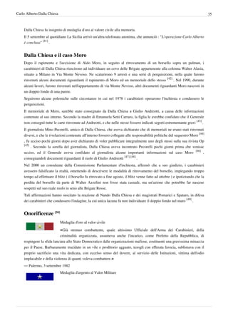 Carlo Alberto Dalla Chiesa                                                                                                          35



    Dalla Chiesa fu insignito di medaglia d'oro al valore civile alla memoria.
    Il 5 settembre al quotidiano La Sicilia arrivò un'altra telefonata anonima, che annunciò : "L'operazione Carlo Alberto
    è conclusa" [41] .


    Dalla Chiesa e il caso Moro
    Dopo il rapimento e l'uccisione di Aldo Moro, in seguito al ritrovamento di un borsello sopra un pulman, i
    carabinieri di Dalla Chiesa riuscirono ad individuare un covo delle Brigate appartenente alla colonna Walter Alasia,
    situato a Milano in Via Monte Nevoso. Ne scaturirono 9 arresti e una serie di perquisizioni, nella quale furono
    rinvenuti alcuni documenti riguardanti il rapimento di Moro ed un memoriale dello stesso [42] . Nel 1990, durante
    alcuni lavori, furono rinvenuti nell'appartamento di via Monte Nevoso, altri documenti riguardanti Moro nascosti in
    un doppio fondo di una parete.
    Seguirono alcune polemiche sulle circostanze in cui nel 1978 i carabinieri operarono l'inchiesta e condussero le
    perquisizioni.
    Il memoriale di Moro, sarebbe stato consegnato da Dalla Chiesa a Giulio Andreotti, a causa delle informazioni
    contenute al suo interno. Secondo la madre di Emanuela Setti Carraro, la figlia le avrebbe confidato che il Generale
    non consegnò tutte le carte rinvenute ad Andreotti, e che nelle stesse fossero indicati segreti estrememante gravi [43] .
    Il giornalista Mino Pecorelli, amico di Dalla Chiesa, che aveva dichiarato che di memoriali ne erano stati rinvenuti
    diversi, e che le rivelazioni contenute all'interno fossero collegate alle responsabilità politiche del sequestro Moro [44]
    , fu ucciso pochi giorni dopo aver dichiarato di voler pubblicare integralmente uno degli stessi sulla sua rivista Op
    [45]
         . Secondo la sorella del giornalista, Dalla Chiesa aveva incontrato Pecorelli pochi giorni prima che venisse
    ucciso, ed il Generale aveva confidato al giornalista alcune importanti informazioni sul caso Moro [46] ,
    consegnandoli documenti riguardanti il ruolo di Giulio Andreotti [47] [48] .
    Nel 2000 un consulente della Commissione Parlamentare d'inchiesta, affermò che a suo giudizio, i carabinieri
    avessero falsificato la realtà, omettendo di descrivere le modalità di ritrovamento del borsello, impiegando troppo
    tempo ad effettuare il blitz ( il borsello fu ritrovato a fine agosto, il blitz venne fatto ad ottobre ) e ipotizzando che la
    perdita del borsello da parte di Walter Azzolini non fosse stata casuale, ma un'azione che potrebbe far nascere
    sospetti sul suo reale ruolo in seno alle Brigate Rosse.
    Tali affermazioni hanno suscitato la reazione di Nando Dalla Chiesa e dei magistrati Pomarici e Spataro, in difesa
    dei carabinieri che condussero l'indagine, la cui unica lacuna fu non individuare il doppio fondo nel muro [49] .


    Onorificenze [50]
                             Medaglia d'oro al valor civile

                             «Già strenuo combattente, quale altissimo Ufficiale dell'Arma dei Carabinieri, della
                            criminalità organizzata, assumeva anche l'incarico, come Prefetto della Repubblica, di
    respingere la sfida lanciata allo Stato Democratico dalle organizzazioni mafiose, costituenti una gravissima minaccia
    per il Paese. Barbaramente trucidato in un vile e proditorio agguato, tesogli con efferata ferocia, sublimava con il
    proprio sacrificio una vita dedicata, con eccelso senso del dovere, al servizio delle Istituzioni, vittima dell'odio
    implacabile e della violenza di quanti voleva combattere.»
    — Palermo, 3 settembre 1982
                             Medaglia d'argento al Valor Militare
 
