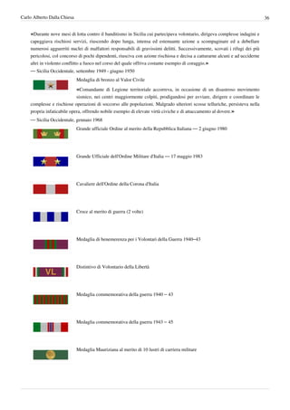 Carlo Alberto Dalla Chiesa                                                                                                    36


    «Durante nove mesi di lotta contro il banditismo in Sicilia cui partecipava volontario, dirigeva complesse indagini e
    capeggiava rischiosi servizi, riuscendo dopo lunga, intensa ed estenuante azione a scompaginare ed a debellare
    numerosi agguerriti nuclei di malfattori responsabili di gravissimi delitti. Successivamente, scovati i rifugi dei più
    pericolosi, col concorso di pochi dipendenti, riusciva con azione rischiosa e decisa a catturarne alcuni e ad ucciderne
    altri in violento conflitto a fuoco nel corso del quale offriva costante esempio di coraggio.»
    — Sicilia Occidentale, settembre 1949 - giugno 1950
                             Medaglia di bronzo al Valor Civile

                             «Comandante di Legione territoriale accorreva, in occasione di un disastroso movimento
                            sismico, nei centri maggiormente colpiti, prodigandosi per avviare, dirigere e coordinare le
    complesse e rischiose operazioni di soccorso alle popolazioni. Malgrado ulteriori scosse telluriche, persisteva nella
    propria infaticabile opera, offrendo nobile esempio di elevate virtù civiche e di attaccamento al dovere.»
    — Sicilia Occidentale, gennaio 1968
                             Grande ufficiale Ordine al merito della Repubblica Italiana — 2 giugno 1980




                             Grande Ufficiale dell'Ordine Militare d'Italia — 17 maggio 1983




                             Cavaliere dell'Ordine della Corona d'Italia




                             Croce al merito di guerra (2 volte)




                             Medaglia di benemerenza per i Volontari della Guerra 1940–43




                             Distintivo di Volontario della Libertà




                             Medaglia commemorativa della guerra 1940 – 43




                             Medaglia commemorativa della guerra 1943 – 45




                             Medaglia Mauriziana al merito di 10 lustri di carriera militare
 