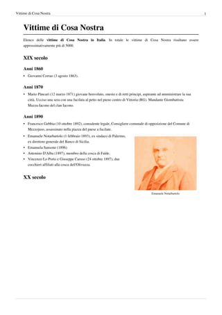 Vittime di Cosa Nostra                                                                                                1



    Vittime di Cosa Nostra
    Elenco delle vittime di Cosa Nostra in Italia. In totale le vittime di Cosa Nostra risultano essere
    approssimativamente più di 5000.


    XIX secolo

    Anni 1860
    • Giovanni Corrao (3 agosto 1863).


    Anni 1870
    • Mario Pàncari (12 marzo 1871) giovane benvoluto, onesto e di retti principi, aspirante ad amministrare la sua
      città. Ucciso una sera con una fucilata al petto nel pieno centro di Vittoria (RG). Mandante Giombattista
      Mazza-Iacono del clan Iacono.


    Anni 1890
    • Francesco Gebbia (10 ottobre 1892), consulente legale, Consigliere comunale di opposizione del Comune di
      Mezzojuso, assassinato nella piazza del paese a fucilate.
    • Emanuele Notarbartolo (1 febbraio 1893), ex sindaco di Palermo,
      ex direttore generale del Banco di Sicilia.
    • Emanuela Sansone (1896)
    • Antonino D'Alba (1897), membro della cosca di Falde.
    • Vincenzo Lo Porto e Giuseppe Caruso (24 ottobre 1897), due
      cocchieri affiliati alla cosca dell'Olivuzza.


    XX secolo

                                                                                        Emanuele Notarbartolo
 