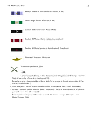 Carlo Alberto Dalla Chiesa                                                                                                  37


                             Medaglia al merito di lungo comando nell'esercito (20 anni)




                             Croce d'oro per anzianità di servizio (40 anni)




                             Cavaliere del Sovrano Militare Ordine di Malta




                             Cavaliere dell'Ordine al Merito Melitense (classe militare)




                             Cavaliere dell'Ordine Equestre del Santo Sepolcro di Gerusalemme




                             Distintivo di Osservatore d'Aeroplano




                    Avanzamento per merito di guerra


                    Libri
                      • Il Generale Dalla Chiesa-La storia di un uomo amato dalla gente,odiato dalla mafia e morto per
       l'Italia. di Marco Nese e Ettore Serio - AdnKronos (1982)
    • Morte di un generale: l'assassinio di Carlo Alberto Dalla Chiesa, la mafia, la droga, il potere politico. di Pino
      Arlacchi - Mondadori (1982)
    • Delitto imperfetto: il generale, la mafia, la società italiana. di Nando Dalla Chiesa - Editori Riuniti (1984)
    • Storia dei Carabinieri: imprese, battaglie, uomini e protagonisti : i due secoli della benemerita al servizio della
      gente. di Francesco Grisi - Piemme (1996)
    • La strategia vincente del generale Dalla Chiesa contro le Brigate rosse e la mafia. di Gianremo Armeni -
      Edizioni Associate (2003)
 