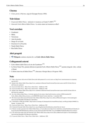 Carlo Alberto Dalla Chiesa                                                                                                                                38


    Cinema
    • Cento giorni a Palermo, regia di Giuseppe Ferrara (1984)


    Televisione
    • Il generale Dalla Chiesa - miniserie tv trasmessa su Canale 5 (2007) [51]
    • Generale Carlo Alberto Dalla Chiesa - La storia siamo noi trasmessa su Rai3


    Voci correlate
    •   Carabinieri
    •   Mafia
    •   Terrorismo
    •   Anni di piombo
    •   Strage di via Carini
    •   Irruzione di via Fracchia
    •   Nando Dalla Chiesa
    •   Rita Dalla Chiesa


    Altri progetti
    •       Wikiquote contiene citazioni di o su Carlo Alberto Dalla Chiesa


    Collegamenti esterni
    • Carlo Alberto dalla Chiesa sul sito dei Carabinieri [52]
    • La Storia Siamo Noi, puntata dedicata al generale Carlo Alberto Dalla Chiesa [53], puntata integrale video, scheda
      e filmati
    • L'ultima intervista di Dalla Chiesa [54], rilasciata a Giorgio Bocca (10 agosto 1982).


    Note
    [1] Video e descrizioni sulla storia di Dalla Chiesa tratti dalla puntata di La storia siamo noi (http:/ / www. lastoriasiamonoi. rai. it/ puntata.
        aspx?id=367)
    [2] Scheda Carlo Alberto Dalla Chiesa (http:/ / www. carabinieri. it/ Internet/ Arma/ Curiosita/ Non+ tutti+ sanno+ che/ D/ 3+ D. htm) Dal sito
        dell'Arma dei carabinieri
    [3] Il generale Dalla Chiesa - Marco Nese e Ettore Serio - AdnKronos 1982
    [4] Il generale Dalla Chiesa - Marco Nese e Ettore Serio - AdnKronos 1982
    [5] Scheda Carlo Alberto Dalla Chiesa (http:/ / www. carabinieri. it/ Internet/ Arma/ Curiosita/ Non+ tutti+ sanno+ che/ D/ 3+ D. htm) Dal sito
        dell'Arma dei carabinieri
    [6] «Io, Carlo Alberto Dalla Chiesa, e la lezione ignorata di mio nonno» (http:/ / archiviostorico. corriere. it/ 2002/ settembre/ 02/
        Carlo_Alberto_Dalla_Chiesa_lezione_co_0_0209024905. shtml) Corriere della Sera - 2 settembre 2002
    [7] XX Anniversario della morte del Generale Carlo Alberto Dalla Chiesa (http:/ / www. difesa. it/ Ministro/ Compiti+ e+ Attivita/ dettaglio+
        interventi. htm?DetailID=199) Ministero della Difesa
    [8] L'ANALISI LA FINE DI UN'ERA. (http:/ / archivio. lastampa. it/ LaStampaArchivio/ main/ History/ tmpl_viewObj. jsp?objid=1040685) La
        Stampa - 16 gennaio 1993
    [9] Il generale Dalla Chiesa - Marco Nese e Ettore Serio - AdnKronos 1982
    [10] Scheda del Generale Dalla Chiesa (http:/ / www. ansa. it/ legalita/ static/ bio/ dallachiesa. shtml) Dal sito Ansa.it
    [11] Palermo ricorda il generale Carlo Alberto Dalla Chiesa a 25 anni dalla morte (http:/ / www. ilsole24ore. com/ art/ SoleOnLine4/ Attualita ed
        Esteri/ Attualita/ 2007/ 09/ dallachiesa-Palermo-ricorda. shtml?uuid=f8533f28-59fb-11dc-ae36-00000e25108c& DocRulesView=Libero)
    [12] XX Anniversario della morte del Generale Carlo Alberto Dalla Chiesa (http:/ / www. difesa. it/ Ministro/ Compiti+ e+ Attivita/ dettaglio+
        interventi. htm?DetailID=199) Ministero della Difesa
    [13] Il generale Dalla Chiesa - Marco Nese e Ettore Serio - AdnKronos 1982
 