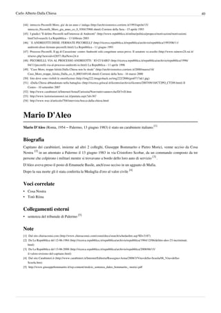 Carlo Alberto Dalla Chiesa                                                                                                                                  40

    [44] intreccio Pecorelli Moro, gia' da un anno s' indaga (http:/ / archiviostorico. corriere. it/ 1993/ aprile/ 15/
        intreccio_Pecorelli_Moro_gia_anno_co_0_930415968. shtml) Corriere della Sera - 15 aprile 1993
    [45] I giudici:"Il delitto Pecorelli nell'interesse di Andreotti" (http:/ / www. repubblica. it/ online/ politica/ propeco/ motivazioni/ motivazioni.
        html?ref=search) La Repubblica - 13 febbraio 2003
    [46] ' E ANDREOTTI DISSE: FERMATE PECORELLI' (http:/ / ricerca. repubblica. it/ repubblica/ archivio/ repubblica/ 1993/ 06/ 11/
        andreotti-disse-fermate-pecorelli. html) La Repubblica - 11 giugno 1993
    [47] Processo Pecorelli. Il pg di Cassazione: contro Andreotti solo congetture senza prove. Il senatore va assolto (http:/ / www. rainews24. rai. it/
        it/ news. php?newsid=42857) RaiNews24.it
    [48] PECORELLI, VIA AL PROCESSO ANDREOTTI: ' IO CI SARO' (http:/ / ricerca. repubblica. it/ repubblica/ archivio/ repubblica/ 1996/
        04/ 11/ pecorelli-via-al-processo-andreotti-io. html) La Repubblica - 11 aprile 1996
    [49] "Caso Moro, troppe falsità Dalla Chiesa non fu sleale" (http:/ / archiviostorico. corriere. it/ 2000/ marzo/ 16/
        Caso_Moro_troppe_falsita_Dalla_co_0_0003169148. shtml) Corriere della Sera - 16 marzo 2000
    [50] foto dove sono visibili le onorificenze (http:/ / img222. imageshack. us/ img222/ 2886/ gen0717ak1. jpg)
    [51] «Dalla Chiesa abbandonato nella battaglia» (http:/ / ricerca. gelocal. it/ ilcentro/ archivio/ ilcentro/ 2007/ 09/ 10/ CT2PO_CT209. html) Il
        Centro - 10 settembre 2007
    [52] http:/ / www. carabinieri. it/ Internet/ Arma/ Curiosita/ Non+ tutti+ sanno+ che/ D/ 3+ D. htm
    [53] http:/ / www. lastoriasiamonoi. rai. it/ puntata. aspx?id=367
    [54] http:/ / www. wuz. it/ articolo/ 704/ intervista-bocca-dalla-chiesa. html




    Mario D'Aleo
    Mario D'Aleo (Roma, 1954 – Palermo, 13 giugno 1983) è stato un carabiniere italiano.[1]


    Biografia
    Capitano dei carabinieri, insieme ad altri 2 colleghi, Giuseppe Bommarito e Pietro Morici, venne ucciso da Cosa
    Nostra [2] in un attentato a Palermo il 13 giugno 1983 in via Cristoforo Scobar, da un commando composto da tre
    persone che colpirono i militari mentre si trovavano a bordo dello loro auto di servizio [3] .
    D'Aleo aveva preso il posto di Emanuele Basile, anch'esso ucciso in un agguato di Mafia.
    Dopo la sua morte gli è stata conferita la Medaglia d'oro al valor civile [4]


    Voci correlate
    • Cosa Nostra
    • Totò Riina


    Collegamenti esterni
    • sentenza del tribunale di Palermo [5]


    Note
    [1] Dal sito chieracostui.com (http:/ / www. chieracostui. com/ costui/ docs/ search/ schedaoltre. asp?ID=3187)
    [2] Da La Repubblica del 12-06-1984 (http:/ / ricerca. repubblica. it/ repubblica/ archivio/ repubblica/ 1984/ 12/ 06/ delitto-aleo-23-incriminati.
        html)
    [3] Da La Repubblica del 13-06-2008 (http:/ / ricerca. repubblica. it/ repubblica/ archivio/ repubblica/ 2008/ 06/ 13/
        il-valore-eroismo-del-capitano. html)
    [4] Dal sito Carabinieri.it (http:/ / www. carabinieri. it/ Internet/ Editoria/ Rassegna+ Arma/ 2008/ 3/ Vita+ della+ Scuola/ 06_Vita+ della+
        Scuola. htm)
    [5] http:/ / www. giuseppebommarito. it/ wp-content/ stralcio_sentenza_daleo_bommarito_-morici. pdf
 
