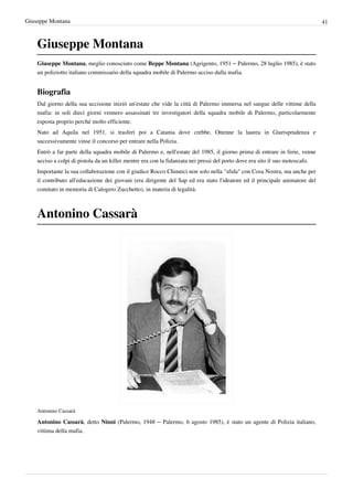 Giuseppe Montana                                                                                                              41



    Giuseppe Montana
    Giuseppe Montana, meglio conosciuto come Beppe Montana (Agrigento, 1951 – Palermo, 28 luglio 1985), è stato
    un poliziotto italiano commissario della squadra mobile di Palermo ucciso dalla mafia.


    Biografia
    Dal giorno della sua uccisione iniziò un'estate che vide la città di Palermo immersa nel sangue delle vittime della
    mafia: in soli dieci giorni vennero assassinati tre investigatori della squadra mobile di Palermo, particolarmente
    esposta proprio perché molto efficiente.
    Nato ad Aquila nel 1951, si trasferì poi a Catania dove crebbe. Ottenne la laurea in Giurisprudenza e
    successivamente vinse il concorso per entrare nella Polizia.
    Entrò a far parte della squadra mobile di Palermo e, nell'estate del 1985, il giorno prima di entrare in ferie, venne
    ucciso a colpi di pistola da un killer mentre era con la fidanzata nei pressi del porto dove era sito il suo motoscafo.
    Importante la sua collaborazione con il giudice Rocco Chinnici non solo nella "sfida" con Cosa Nostra, ma anche per
    il contributo all'educazione dei giovani (era dirigente del Sap ed era stato l'ideatore ed il principale animatore del
    comitato in memoria di Calogero Zucchetto), in materia di legalità.



    Antonino Cassarà




    Antonino Cassarà

    Antonino Cassarà, detto Ninni (Palermo, 1948 – Palermo, 6 agosto 1985), è stato un agente di Polizia italiano,
    vittima della mafia.
 