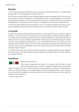 Antonino Cassarà                                                                                                                 42


    Biografia
    Fu un Vice Questore Aggiunto della Polizia di Stato in forza presso la questura di Palermo e il vice dirigente della
    squadra mobile. Fu ucciso dalla mafia nel 1985, all'età di 37 anni.
    Nel 1982 andava in giro per Palermo insieme all'agente Calogero Zucchetto per indagare sui clan di Cosa nostra. In
    quest'occasione lui e Zucchetto riconobbero i due killer latitanti Pino Greco e Mario Prestifilippo ma non riuscirono
    ad arrestarli perché scapparono. Tra le numerose operazioni cui prese parte, molte delle quali insieme al commissario
    Giuseppe Montana, la nota operazione "Pizza Connection", in collaborazione con forze di polizia degli Stati Uniti.
    Cassarà fu uno stretto collaboratore di Giovanni Falcone e del c.d. "pool antimafia" della procura di Palermo e le sue
    indagini contribuirono all'istruzione del primo maxiprocesso alle cosche mafiose. Era sposato e padre di tre figli.


    L'assassinio
    Il 6 agosto 1985, rientrando dalla questura nella sua abitazione a via Croce Rossa (al civico 41) a Palermo a bordo di
    un'Alfetta e scortato da 2 agenti, scese dall'auto per arrivare al portone della sua abitazione quando un gruppo di
    nove uomini armati di fucile AK-47, appostati sulle finestre e sui piani dell'edificio in costruzione di fronte alla sua
    palazzina (al civico 77), sparò sull'Alfetta. L'agente Roberto Antiochia, che era uscito dall'auto per aprire lo sportello
    a Cassarà, venne violentemente colpito dagli spari e morì, e Natale Mondo restò illeso (ma sarebbe stato ucciso
    anch'egli il 14 gennaio 1988). Cassarà, che era stato colpito dai killer quasi contemporaneamente ad Antiochia, spirò
    sulle scale di casa tra le braccia della moglie Laura, accorsa in lacrime dopo aver visto l'accaduto insieme alla figlia
    dal balcone della sua abitazione.
    Il 17 febbraio 1995, la terza sezione della Corte d'Assise di Palermo ha condannato all'ergastolo cinque componenti
    della Cupola mafiosa (Totò Riina, Bernardo Provenzano, Michele Greco, Bernardo Brusca e Francesco Madonia)
    come mandanti del delitto.


    Onorificenze
                            Medaglia d'oro al valor civile

                            «Con la piena consapevolezza dei pericoli cui si esponeva, nella lotta contro la feroce
                             organizzazione mafiosa, ispirava, conduceva e sviluppava in prima persona e con eccezionale
    capacità investigativa una serie di delicate operazioni di polizia giudiziaria che portavano all'identificazione e
    all'arresto di numerosi fuorilegge. In un proditorio agguato teso davanti alla propria abitazione, veniva colpito da
    assassini armati di fucili mitragliatori, trovando tragica morte. Alto esempio di attaccamento al dovere spinto fino
    all'estremo sacrificio della vita.»
    — Palermo, 6 agosto 1985
 