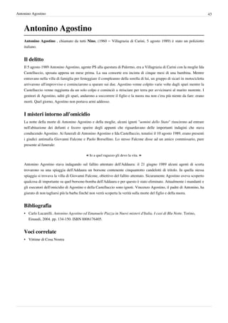 Antonino Agostino                                                                                                               43



    Antonino Agostino
    Antonino Agostino , chiamato da tutti Nino, (1960 – Villagrazia di Carini, 5 agosto 1989) è stato un poliziotto
    italiano.


    Il delitto
    Il 5 agosto 1989 Antonino Agostino, agente PS alla questura di Palermo, era a Villagrazia di Carini con la moglie Ida
    Castelluccio, sposata appena un mese prima. La sua consorte era incinta di cinque mesi di una bambina. Mentre
    entravano nella villa di famiglia per festeggiare il compleanno della sorella di lui, un gruppo di sicari in motocicletta
    arrivarono all'improvviso e cominciarono a sparare sui due. Agostino venne colpito varie volte dagli spari mentre la
    Castelluccio venne raggiunta da un solo colpo e cominciò a strisciare per terra per avvicinarsi al marito morente. I
    genitori di Agostino, uditi gli spari, andarono a soccorrere il figlio e la nuora ma non c'era più niente da fare: erano
    morti. Quel giorno, Agostino non portava armi addosso.


    I misteri intorno all'omicidio
    La notte della morte di Antonino Agostino e della moglie, alcuni ignoti "uomini dello Stato" riuscirono ad entrare
    nell'abitazione dei defunti e fecero sparire degli appunti che riguardavano delle importanti indagini che stava
    conducendo Agostino. Ai funerali di Antonino Agostino e Ida Castelluccio, tenutisi il 10 agosto 1989, erano presenti
    i giudici antimafia Giovanni Falcone e Paolo Borsellino. Lo stesso Falcone disse ad un amico commissario, pure
    presente al funerale:

                                             « Io a quel ragazzo gli devo la vita. »
    Antonino Agostino stava indagando sul fallito attentato dell'Addaura: il 21 giugno 1989 alcuni agenti di scorta
    trovarono su una spiaggia dell'Addaura un borsone contenente cinquantotto candelotti di tritolo. In quella stessa
    spiaggia si trovava la villa di Giovanni Falcone, obiettivo del fallito attentato. Sicuramente Agostino aveva scoperto
    qualcosa di importante su quel borsone-bomba dell'Addaura e per questo è stato eliminato. Attualmente i mandanti e
    gli esecutori dell'omicidio di Agostino e della Castelluccio sono ignoti. Vincenzo Agostino, il padre di Antonino, ha
    giurato di non tagliarsi più la barba finché non verrà scoperta la verità sulla morte del figlio e della nuora.


    Bibliografia
    • Carlo Lucarelli. Antonino Agostino ed Emanuele Piazza in Nuovi misteri d'Italia. I casi di Blu Notte. Torino,
      Einaudi, 2004. pp. 134-150. ISBN 8806176405.


    Voci correlate
    • Vittime di Cosa Nostra
 
