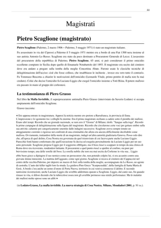 44




                                                Magistrati

Pietro Scaglione (magistrato)
Pietro Scaglione (Palermo, 2 marzo 1906 – Palermo, 5 maggio 1971) è stato un magistrato italiano.
Fu assassinato in via dei Cipressi a Palermo il 5 maggio 1971 mentre era a bordo di una Fiat 1300 nera insieme al
suo autista Antonio Lo Russo. Scaglione era stato da poco destinato a Procuratore Generale di Lecce. L'assassinio
del procuratore della repubblica di Palermo, Pietro Scaglione, 65 anni, si può considerare il primo omicidio
eccellente compiuto in Sicilia dopo quello di Emanuele Notabartolo del 1893. Il magistrato era uscito dal cimitero
dove era andato a pregare sulla tomba della moglie Concettina Abate. Furono usate le classiche tecniche di
delegittimazione dell'ucciso: cioè che fosse colluso, che insabbiasse le inchieste , invece era vero tutto il contrario.
Fu Tommaso Buscetta a chiarire le motivazioni dell'omicidio (Leonardo Vitale, primo pentito di mafia non fu mai
creduto). Colui che decise l'omicidio fu Luciano Liggio che eseguì l'omicidio insieme a Totò Riina. Il potere mafioso
era passato in mano al gruppo dei corleonesi.


La testimonianza di Piero Grasso
Nel libro la Mafia Invisibile, il superprocuratore antimafia Piero Grasso (intervistato da Saverio Lodato) si occupa
ampiamente dell'omicidio Scaglione.
Grasso racconta:

« Ero appena entrato in magistratura. Appresi la notizia mentre ero pretore a Barrafranca, in provincia di Enna.
L’impressione e lo sgomento tra i colleghi fu enorme. Era il primo magistrato siciliano a cadere sotto il piombo dei mafiosi.
Erano altri tempi. Ricordo che un giornale nazionale, se non erro il "Giorno" di Milano, titolò. "Sangue sulla toga". Ricordo
le prime campagne di delegittimazione sulla figura del magistrato. Ricordo che circolarono certe voci per gettare ombre sulla
sua attività: calunnie poi categoricamente smentite dalle indagini successive. Scaglione aveva sempre tenuto un
atteggiamento coerente e rigoroso nei confronti di una criminalità che allora era ancora difficilmente decifrabile come
mafiosa. Ovviamente, trattandosi della morte di un magistrato, indagò un’altra autorità giudiziaria Genova. Posso solo dire
che, all’epoca di quel delitto, Cosa Nostra era governata da quel triumvirato di cui faceva parte anche Luciano Liggio.
Parecchie fonti hanno confermato che quell’esecuzione fu decisa ed eseguita personalmente da Luciano Liggio per un suo
astio personale. Scaglione propose Liggio per il soggiorno obbligato, ma il boss riuscì a scappare in tempo da una clinica di
Roma dove era ricoverato, rendendosi latitante. Il procuratore a quel punto riuscì a spedire al confino, sia pure per
brevissimo tempo, una delle sorelle del boss. La sorella nubile che non era mai uscita da Corleone in vita sua... Liggio
ebbe buon gioco a dipingere il suo nemico come un persecutore che, non potendo colpire lui, si era accanito contro una
giovane donna innocente. La mattina dell’agguato, come ogni giorno, Scaglione si recava al cimitero dei Cappuccini nel
centro della vecchia Palermo, per deporre un mazzo di fiori sulla tomba della moglie, accompagnato da Lo Russo, un agente
di custodia. L’auto dei killer tagliò loro la strada. La guidava Pino Greco "Scarpuzzedda", della famiglia di Santa Maria di
Gesù. A bordo c’era anche un uomo d’onore di Porta Nuova, territorio in cui veniva commesso il delitto. E secondo
tantissime ricostruzioni, anche Luciano Liggio che avrebbe addirittura sparato a Scaglione. Liggio, dal canto suo, fin quando
rimase in vita, si difese dicendo che la tubercolosi ossea non gli avrebbe permesso una simile performance. Ma le malattie
dei mafiosi molto spesso sono un alibi »

(in Lodato-Grasso, La mafia invisibile. La nuova strategia di Cosa Nostra. Milano, Mondadori 2001, p. 91 ss.).
 