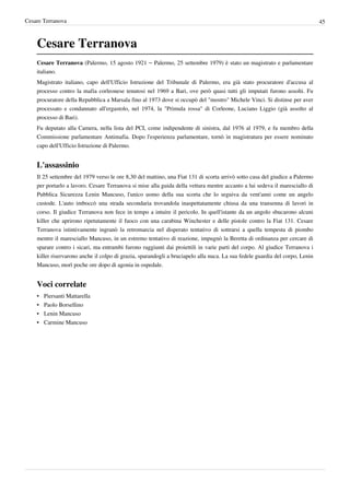 Cesare Terranova                                                                                                              45



    Cesare Terranova
    Cesare Terranova (Palermo, 15 agosto 1921 – Palermo, 25 settembre 1979) è stato un magistrato e parlamentare
    italiano.
    Magistrato italiano, capo dell'Ufficio Istruzione del Tribunale di Palermo, era già stato procuratore d'accusa al
    processo contro la mafia corleonese tenutosi nel 1969 a Bari, ove però quasi tutti gli imputati furono assolti. Fu
    procuratore della Repubblica a Marsala fino al 1973 dove si occupò del "mostro" Michele Vinci. Si distinse per aver
    processato e condannato all'ergastolo, nel 1974, la "Primula rossa" di Corleone, Luciano Liggio (già assolto al
    processo di Bari).
    Fu deputato alla Camera, nella lista del PCI, come indipendente di sinistra, dal 1976 al 1979, e fu membro della
    Commissione parlamentare Antimafia. Dopo l'esperienza parlamentare, tornò in magistratura per essere nominato
    capo dell'Ufficio Istruzione di Palermo.


    L'assassinio
    Il 25 settembre del 1979 verso le ore 8,30 del mattino, una Fiat 131 di scorta arrivò sotto casa del giudice a Palermo
    per portarlo a lavoro. Cesare Terranova si mise alla guida della vettura mentre accanto a lui sedeva il maresciallo di
    Pubblica Sicurezza Lenin Mancuso, l'unico uomo della sua scorta che lo seguiva da vent'anni come un angelo
    custode. L'auto imboccò una strada secondaria trovandola inaspettatamente chiusa da una transenna di lavori in
    corso. Il giudice Terranova non fece in tempo a intuire il pericolo. In quell'istante da un angolo sbucarono alcuni
    killer che aprirono ripetutamente il fuoco con una carabina Winchester e delle pistole contro la Fiat 131. Cesare
    Terranova istintivamente ingranò la retromarcia nel disperato tentativo di sottrarsi a quella tempesta di piombo
    mentre il maresciallo Mancuso, in un estremo tentativo di reazione, impugnò la Beretta di ordinanza per cercare di
    sparare contro i sicari, ma entrambi furono raggiunti dai proiettili in varie parti del corpo. Al giudice Terranova i
    killer riservarono anche il colpo di grazia, sparandogli a bruciapelo alla nuca. La sua fedele guardia del corpo, Lenin
    Mancuso, morì poche ore dopo di agonia in ospedale.


    Voci correlate
    •   Piersanti Mattarella
    •   Paolo Borsellino
    •   Lenin Mancuso
    •   Carmine Mancuso
 