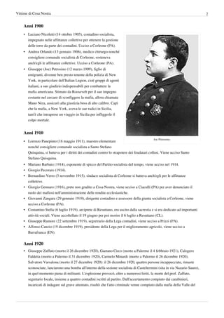 Vittime di Cosa Nostra                                                                                                        2


    Anni 1900
    • Luciano Nicoletti (14 ottobre 1905), contadino socialista,
      impegnato nelle affittanze collettive per ottenere la gestione
      delle terre da parte dei contadini. Ucciso a Corleone (PA).
    • Andrea Orlando (13 gennaio 1906), medico chirurgo nonché
      consigliere comunale socialista di Corleone, sosteneva
      anch'egli le affittanze collettive. Ucciso a Corleone (PA).
    • Giuseppe (Joe) Petrosino (12 marzo 1909), figlio di
      emigranti, divenne ben presto tenente della polizia di New
      York, in particolare dell'Italian Legion, cioè gruppi di agenti
      italiani, a suo giudizio indispensabili per combattere la
      mafia americana. Stimato da Roosevelt per il suo impegno
      costante nel cercare di sconfiggere la mafia, allora chiamata
      Mano Nera, assicurò alla giustizia boss di alto calibro. Capì
      che la mafia, a New York, aveva le sue radici in Sicilia,
      tant’è che intraprese un viaggio in Sicilia per infliggerle il
      colpo mortale.


    Anni 1910
                                                                                             Joe Petrosino.
    • Lorenzo Panepinto (16 maggio 1911), maestro elementare
      nonché consigliere comunale socialista a Santo Stefano
      Quisquina, si batteva per i diritti dei contadini contro lo strapotere dei feudatari collusi. Viene ucciso Santo
      Stefano Quisquina.
    • Mariano Barbato (1914), esponente di spicco del Partito socialista del tempo, viene ucciso nel 1914.
    • Giorgio Pecoraro (1914).
    • Bernardino Verro (3 novembre 1915), sindaco socialista di Corleone si batteva anch'egli per le affittanze
      collettive.
    • Giorgio Gennaro (1916), prete non gradito a Cosa Nostra, viene ucciso a Ciaculli (PA) per aver denunciato il
      ruolo dei mafiosi nell'amministrazione delle rendite ecclesiastiche.
    • Giovanni Zangara (29 gennaio 1919), dirigente contadino e assessore della giunta socialista a Corleone, viene
      ucciso a Corleone (PA).
    • Costantino Stella (6 luglio 1919), arciprete di Resuttano, era uscito dalla sacrestia e si era dedicato ad importanti
      attività sociali. Viene accoltellato il 19 giugno per poi morire il 6 luglio a Resuttano (CL).
    • Giuseppe Rumore (22 settembre 1919), segretrario della Lega contadini, viene ucciso a Prizzi (PA).
    • Alfonso Canzio (19 dicembre 1919), presidente della Lega per il miglioramento agricolo, viene ucciso a
      Barrafranca (EN).


    Anni 1920
    • Giuseppe Zaffuto (morto il 26 dicembre 1920), Gaetano Circo (morto a Palermo il 4 febbraio 1921), Calogero
      Faldetta (morto a Palermo il 31 dicembre 1920), Carmelo Minardi (morto a Palermo il 26 dicembre 1920),
      Salvatore Varsalona (morto il 27 dicembre 1920): il 26 dicembre 1920, quattro persone incappucciate, rimaste
      sconosciute, lanciarono una bomba all'interno della sezione socialista di Casteltermini (sita in via Nazario Sauro),
      in quel momento piena di militanti. L'esplosione provocò, oltre a numerosi feriti, la morte del prof. Zaffuto,
      segretario locale, insieme a quattro contadini iscritti al partito. Dall'accertamento compiuto dai carabinieri,
      incaricati di indagare sul grave attentato, risultò che l'atto criminale venne compiuto dalla mafia della Valle del
 