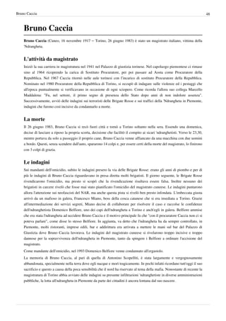 Bruno Caccia                                                                                                                     48



    Bruno Caccia
    Bruno Caccia (Cuneo, 16 novembre 1917 – Torino, 26 giugno 1983) è stato un magistrato italiano, vittima della
    'Ndrangheta.


    L'attività da magistrato
    Iniziò la sua carriera in magistratura nel 1941 nel Palazzo di giustizia torinese. Nel capoluogo piemontese ci rimase
    sino al 1964 ricoprendo la carica di Sostituto Procuratore, per poi passare ad Aosta come Procuratore della
    Repubblica. Nel 1967 Caccia ritornò nelle aule torinesi con l’incarico di sostituto Procuratore della Repubblica.
    Nominato nel 1980 Procuratore della Repubblica di Torino, si occupò di indagare sulle violenze ed i pestaggi che
    all'epoca puntualmente si verificavano in occasione di ogni sciopero. Come ricorda l'allora suo collega Marcello
    Maddalena: "Fu, nel settore, il primo segno di presenza dello Stato dopo anni di non indolore assenza".
    Successivamente, avviò delle indagini sui terroristi delle Brigate Rosse e sui traffici della 'Ndrangheta in Piemonte,
    indagini che furono così incisive da condannarlo a morte.


    La morte
    Il 26 giugno 1983, Bruno Caccia si recò fuori città e tornò a Torino soltanto nella sera. Essendo una domenica,
    decise di lasciare a riposo la propria scorta, decisione che facilitò il compito ai sicari 'ndranghetisti. Verso le 23,30,
    mentre portava da solo a passeggio il proprio cane, Bruno Caccia venne affiancato da una macchina con due uomini
    a bordo. Questi, senza scendere dall'auto, spararono 14 colpi e, per essere certi della morte del magistrato, lo finirono
    con 3 colpi di grazia.


    Le indagini
    Sui mandanti dell'omicidio, subito le indagini presero la via delle Brigate Rosse: erano gli anni di piombo e per di
    più le indagini di Bruno Caccia riguardavano in presa diretta molti brigatisti. Il giorno seguente, le Brigate Rosse
    rivendicarono l'omicidio, ma presto si scoprì che la rivendicazione risultava essere falsa. Inoltre nessuno dei
    brigatisti in carcere rivelò che fosse mai stato pianificato l'omicidio del magistrato cuneese. Le indagini puntarono
    allora l'attenzione sui neofascisti del NAR, ma anche questa pista si rivelò ben presto infondata. L'imbeccata giusta
    arrivò da un mafioso in galera, Francesco Miano, boss della cosca catanese che si era insediata a Torino. Grazie
    all'intermediazione dei servizi segreti, Miano decise di collaborare per risolvere il caso e raccolse le confidenze
    dell'ndranghetista Domenico Belfiore, uno dei capi dell'ndrangheta a Torino e anch'egli in galera. Belfiore ammise
    che era stata l'ndrangheta ad uccidere Bruno Caccia e il motivo principale fu che "con il procuratore Caccia non ci si
    poteva parlare", come disse lo stesso Belfiore. In aggiunta, va detto che l'ndrangheta ha da sempre controllato, in
    Piemonte, molti ristoranti, imprese edili, bar e addirittura era arrivata a mettere le mani sul bar del Palazzo di
    Giustizia dove Bruno Caccia lavorava. Le indagini del magistrato cuneese si rivelarono troppo incisive e troppo
    dannose per la sopravvivenza dell'ndrangheta in Piemonte, tanto da spingere i Belfiore a ordinare l'uccisione del
    magistrato.
    Come mandante dell'omicidio, nel 1993 Domenico Belfiore venne condannato all'ergastolo.
    La memoria di Bruno Caccia, al pari di quella di Antonino Scopelliti, è stata largamente e vergognosamente
    abbandonata, specialmente nella terra dove egli nacque e morì tragicamente. In pochi infatti ricordano tutt'oggi il suo
    sacrificio e questo a causa della poca sensibilità che il nord ha riservato al tema della mafia. Nonostante di recente la
    magistratura di Torino abbia avviato delle indagini su presunte infiltrazioni 'ndranghetiste in diverse amministrazioni
    pubbliche, la lotta all'ndrangheta in Piemonte da parte dei cittadini è ancora lontana dal suo nascere.
 