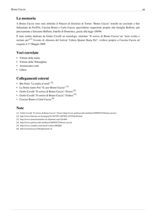 Bruno Caccia                                                                                                                             49


    La memoria
    A Bruno Caccia sono stati intitolati il Palazzo di Giustizia di Torino "Bruno Caccia" nonché un cascinale a San
    Sebastiano da Po(TO), Cascina Bruno e Carla Caccia, quest'ultimo sequestrato proprio alla famiglia Belfiore, più
    precisamente a Salvatore Belfiore, fratello di Domenico, grazie alla legge 109/96.
    È stato inoltre dedicato da Giulio Cavalli un monologo, intitolato "Il sorriso di Bruno Caccia",un "testo scritto e
    recitato per"[1] l'evento di chiusura del festival "Libera Quanto Basta Per", svoltosi proprio a Cascina Caccia ed
    eseguito il 17 Maggio 2009.


    Voci correlate
    •     Vittime della mafia
    •     Vittime della 'Ndrangheta
    •     Ammazzateci tutti
    •     Libera


    Collegamenti esterni
    • Blu Notte "La mafia al nord" [2]
    •     La Storia siamo Noi "Il caso Bruno Caccia" [3]
    •     Giulio Cavalli "Il sorriso di Bruno Caccia" (Testo) [4]
    •     Giulio Cavalli "Il sorriso di Bruno Caccia" (Video) [5]
    •     Cascina Bruno e Carla Caccia [6]


    Note
    [1]   Giulio Cavalli "Il sorriso di Bruno Caccia" (Testo) (http:/ / www. giuliocavalli. net/ diario/ 2009/ 05/ 25/ bruno-caccia/ )
    [2]   http:/ / www. blunotte. rai. it/ category/ 0,1067207,1067065-1079704,00. html
    [3]   http:/ / www. lastoriasiamonoi. rai. it/ puntata. aspx?id=668
    [4]   http:/ / www. giuliocavalli. net/ diario/ 2009/ 05/ 25/ bruno-caccia/
    [5]   http:/ / www. youtube. com/ watch?v=Iono-0fKQkE
    [6]   http:/ / cascinacaccia. liberapiemonte. it/
 